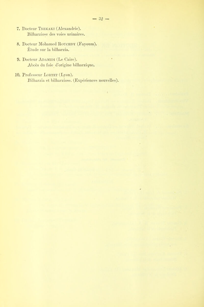 7. Docteur Trekaki (Alexandrie). Bilharziose des voies urinaires. 8. Docteur Mohamed Rouchdy (Fayoum). Étude sur la bilharzia. 9. Docteur Adamidi (Le Caire). Abcès du foie d’origine bilharzique. 10. Professeur Lortet (Lyon). Bilharzia et bilharziose. (Expériences nouvelles). I
