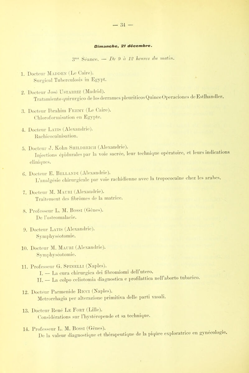 Dimanche, 21 décembre. 3me Séance. — De 9 à 12 heures du matin. 1. Docteur MADI)EN (Le Caire). Surgical Tuberculosis in Egypt. 2. Docteur José Ustarriz (Madrid). Tratamiento quirurgico de losderrames pleuriticosQuinceOperaciones deEstlhandler. 3. Docteur Ibrahim Feiimy (Le Caire). Chloroformisation en Egypte. 4. Docteur Latis (Alexandrie). Rachicocaïnisation. 5. Docteur J. Kohn Shildreich (Alexandrie). Injections épidurales par la voie sacrée, leur technique opératoire, et leurs indications cliniques. 6. Docteur E. Bellandi (Alexandrie). L’analgésie chirurgicale par voie rachidienne avec la tropococaïne chez les arabes. 7. Docteur M. Mauri (Alexandrie). Traitement des fibromes de la matrice. 8. Professeur L. M. Bossi (Gênes). De Posteomalacie. 9. Docteur Latis (Alexandrie). Symphyséotomie. 10. Docteur M. Mauri (Alexandrie). Symphyséotomie. 11. Professeur G. Spinelli (Naples). I, — La cura chirurgica dei fihromiomi dell utero. U. — La colpo celiotomia diagnostica e profilattica nell aborto tubaiico. 12. Docteur Parmenide Ricci (Naples). Metrorrhagia per alterazione primitiva delle parti vasali. 13. Docteur René Le Fort (Lille). Considérations sur l’hystéropende et sa technique. 14. Professeur L. M. Bossi (Gênes). _ . . De la valeur diagnostique et thérapeutique de la piqûre exploratrice en gynécologie,