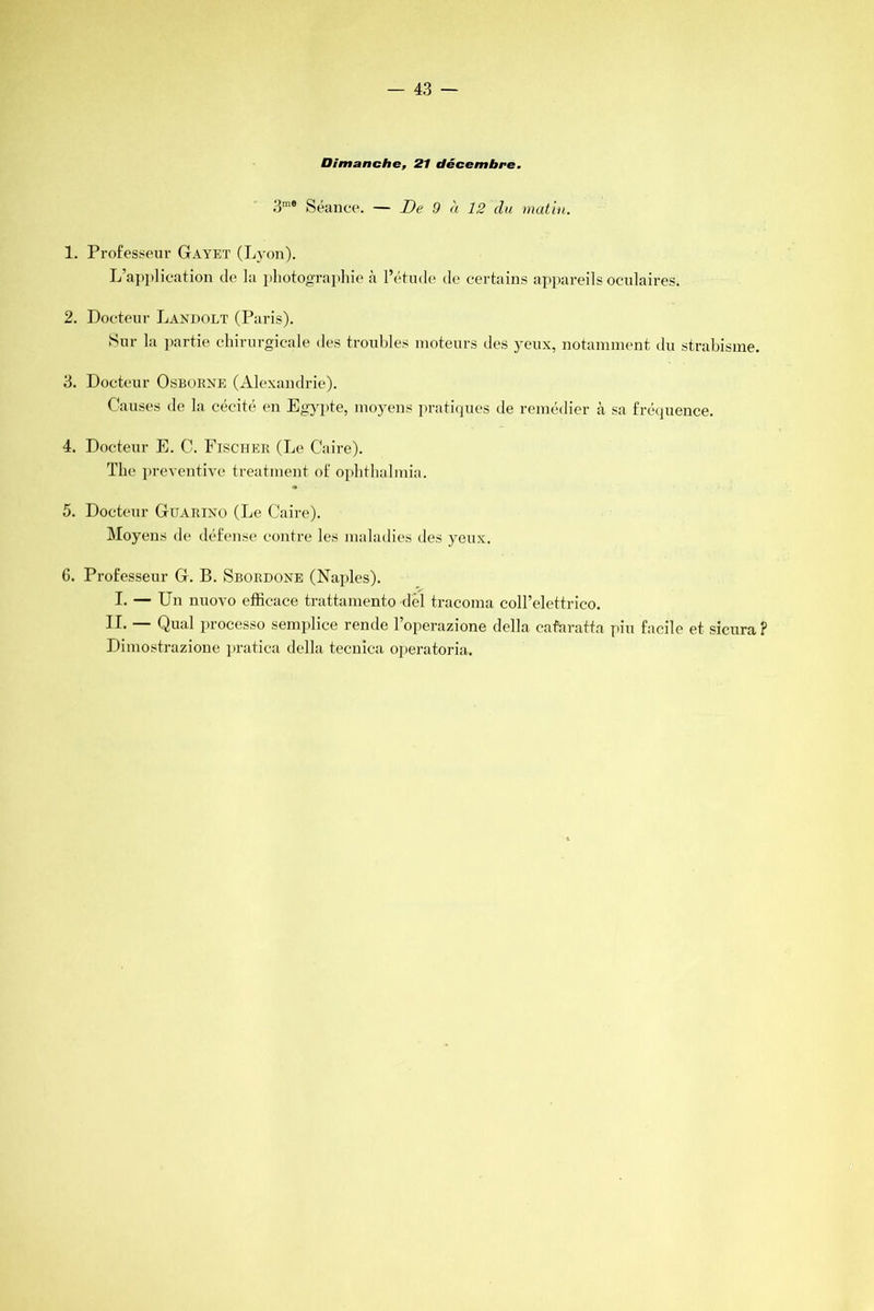 Dimanche, 21 décembre. 3m® Séance. — De 9 à 12 du matin. 1. Professeur Gayet (Lyon). L’application de la photographie à l’étude de certains appareils oculaires. 2. Docteur Landolt (Paris). Sur la partie chirurgicale des troubles moteurs des yeux, notamment du strabisme. 3. Docteur Osborne (Alexandrie). Causes de la cécité en Egypte, moyens pratiques de remédier à sa fréquence. 4. Docteur E. C. Fischer (Le Caire). The préventive treatment of ophthalmia. 5. Doeteur Guarino (Le Caire). Moyens de défense contre les maladies des yeux. 0. Professeur G. B. Sbordone (Naples). I- — Un nuovo efficace trattamento dél tracoma coll’elettrieo. 1 F. — Quai processo semplice rende l’operazione délia cafnratta pin facile et sicura ? Dimostrazione pratica délia tecnica operatoria.