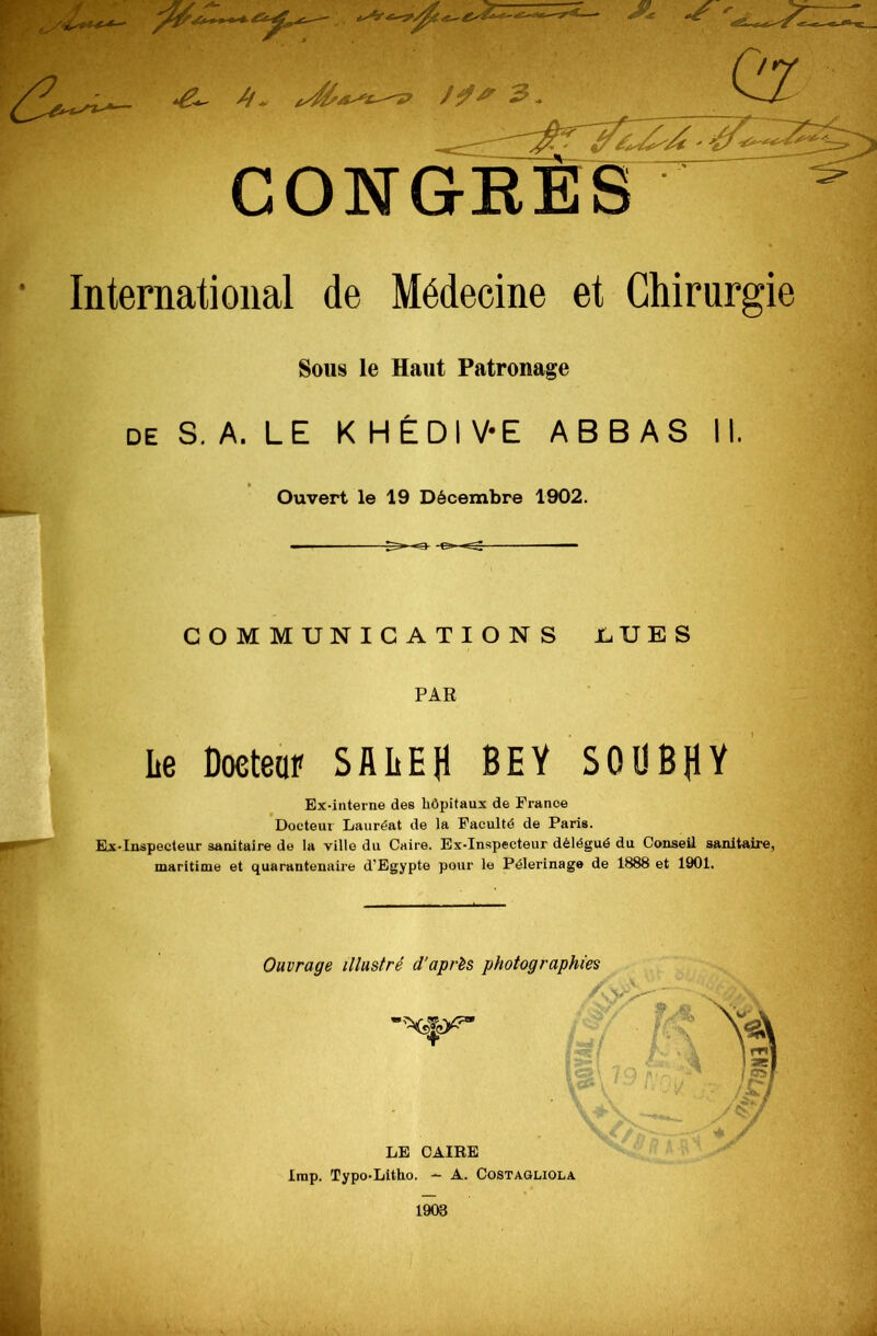 //- Cz /^> 3. CONGRÈS ^ International de Médecine et Chirurgie Sous le Haut Patronage de S.A. LE KHÉDIV-E ABBAS II. Ouvert le 19 Décembre 1902. -e»~^ — COMMUNICATIONS LUES PAR Le Docteur SALE fl BEY S 0 U B H V Ex-interne des hôpitaux de France Docteur Lauréat de la Faculté de Paris. Ex-Inspecteur sanitaire de la ville du Caire. Ex-Inspecteur délégué du Conseil sanitaire, maritime et quarantenaire d'Egypte pour le Pèlerinage de 1888 et 1901. Ouvrage illustré d'après photographies LE CAIRE lmp. Typo-Litho. - A. Costagliola