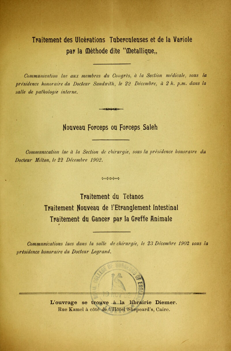 Traitement des Uleérations Tuberculeuses et de la Variole pal* la ffléthode dite ”fl)etallique„ Communication lue aux membres du Congrès, à la Section medicale, sons la présidence honoraire du Docteur Sandivith, le 22 Décembre, à 2 h. p.m. dans la salle de pathologie interne. Houveau forceps ou poreeps Saleh Communication lue à la Section de chirurgie, sous la présidence honoraire du Docteur Millon, le 22 Décembre 1902. Traitement du Tétanos Traitement nouveau de l’Etranglement Intestinal Traitement du Ganeer par la Greffe Animale Communications lues dans la salle de chirurgie, le 23 Décembre 1902 sous la présidence honoraire du Docteur Legrand. L'ouvrage se trouve à la librairie Diemer. Rue Karaol à côté de l’Hôtel Shépeard’s, Caire.