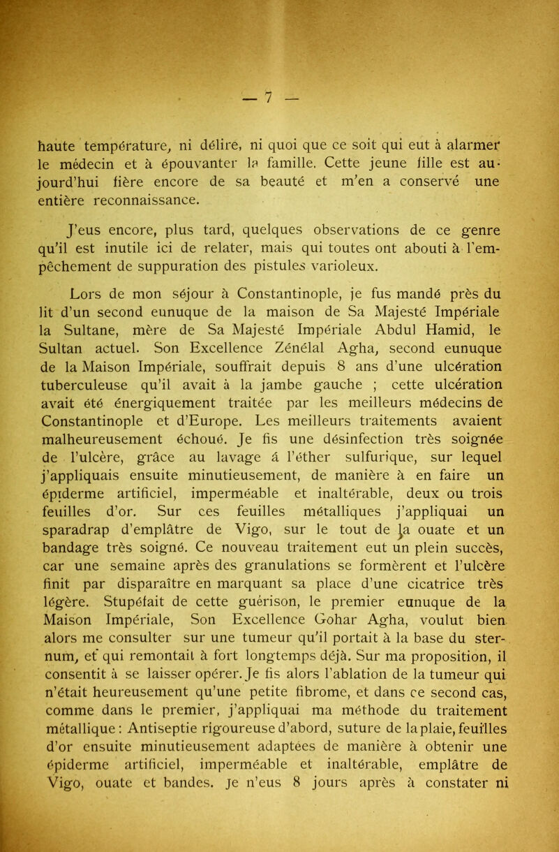 ' ?<: haute température, ni délire, ni quoi que ce soit qui eut à alarmer le médecin et à épouvanter la famille. Cette jeune fille est au- jourd’hui hère encore de sa beauté et m’en a conservé une entière reconnaissance. J’eus encore, plus tard, quelques observations de ce genre qu’il est inutile ici de relater, mais qui toutes ont abouti à l’em- pêchement de suppuration des pistules varioleux. Lors de mon séjour à Constantinople, je fus mandé près du lit d’un second eunuque de la maison de Sa Majesté Impériale la Sultane, mère de Sa Majesté Impériale Abdul Hamid, le Sultan actuel. Son Excellence Zénélal Agha, second eunuque de la Maison Impériale, souffrait depuis 8 ans d’une ulcération tuberculeuse qu’il avait à la jambe gauche ; cette ulcération avait été énergiquement traitée par les meilleurs médecins de Constantinople et d’Europe. Les meilleurs traitements avaient malheureusement échoué. Je fis une désinfection très soignée de l’ulcère, grâce au lavage â l’éther sulfurique, sur lequel j’appliquais ensuite minutieusement, de manière à en faire un épiderme artificiel, imperméable et inaltérable, deux ou trois feuilles d’or. Sur ces feuilles métalliques j’appliquai un sparadrap d’emplâtre de Vigo, sur le tout de Ja ouate et un bandage très soigné. Ce nouveau traitement eut un plein succès, car une semaine après des granulations se formèrent et l’ulcère finit par disparaître en marquant sa place d’une cicatrice très légère. Stupéfait de cette guérison, le premier eunuque de la Maison Impériale, Son Excellence Gohar Agha, voulut bien alors me consulter sur une tumeur qu’il portait à la base du ster- num, et qui remontait à fort longtemps déjà. Sur ma proposition, il consentit à se laisser opérer. Je fis alors l’ablation de la tumeur qui n’était heureusement qu’une petite fibrome, et dans ce second cas, comme dans le premier, j’appliquai ma méthode du traitement métallique: Antiseptie rigoureuse d’abord, suture de la plaie, feuilles d’or ensuite minutieusement adaptées de manière à obtenir une épiderme artificiel, imperméable et inaltérable, emplâtre de Vigo, ouate et bandes, je n’eus 8 jours après à constater ni