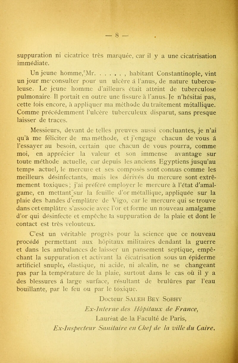 suppuration ni cicatrice très marquée, car il y a une cicatrisation immédiate. Un jeune homme/Mr. habitant Constantinople, vint un jour me-consulter pour un ulcère a l’anus, de nature tubercu- leuse. Le jeune homme d’ailleurs était atteint de tuberculose pulmonaire- Il portait en outre une fissure à l’anus. Je n’hésitai pas, cette fois encore, à appliquer ma méthode du traitement métallique. Comme précédemment l’ulcère tuberculeux disparut, sans presque laisser de traces. Messieurs, devant de telles preuves aussi concluantes, je n’ai qu’à me féliciter de ma méthode, et j’engage chacun de vous à l’essayer au besoin, certain que chacun de vous pourra, comme moi, en apprécier la valeur et son immense avantage sur toute méthode actuelle, car depuis les anciens Egyptiens jusqu’au temps actuelle mercure et ses composés sont connus comme les meilleurs désinfectants, mais les dérivés du mercure sont extrê- mement toxiques; j’ai préféré employer le mercure à l’état d’amal- game, en mettanUsur la feuille d’or métallique, appliquée sur la plaie des bandes d’emplâtre de Vigo, car le mercure qui se trouve dans cet emplâtre s’associe avec l’or et forme un nouveau amalgame d’or qui désinfecte et empêche la suppuration de la plaie et dont le contact est très velouteux. C’est un véritable progrès pour la science que ce nouveau procédé permettant aux hôpitaux militaires dendant la guerre et dans les ambulances de laisser un pansement septique, empê- chant la suppuration et activant la éicatrisation sous un épiderme artificiel snuple, élastique, ni acide, ni alcalin, ne se changeant pas par la température de la plaie, surtout dans le cas où il y a des blessures â large surface, résultant de brulûres par l’eau bouillante, par le feu ou par le toxique. Docteur Saleh Bey Sobhy Ex-Interne des Hôpitaux de France, Lauréat de la Faculté de Paris, Ex-Inspecteur Sanitaire en Chef de la ville du Caire.