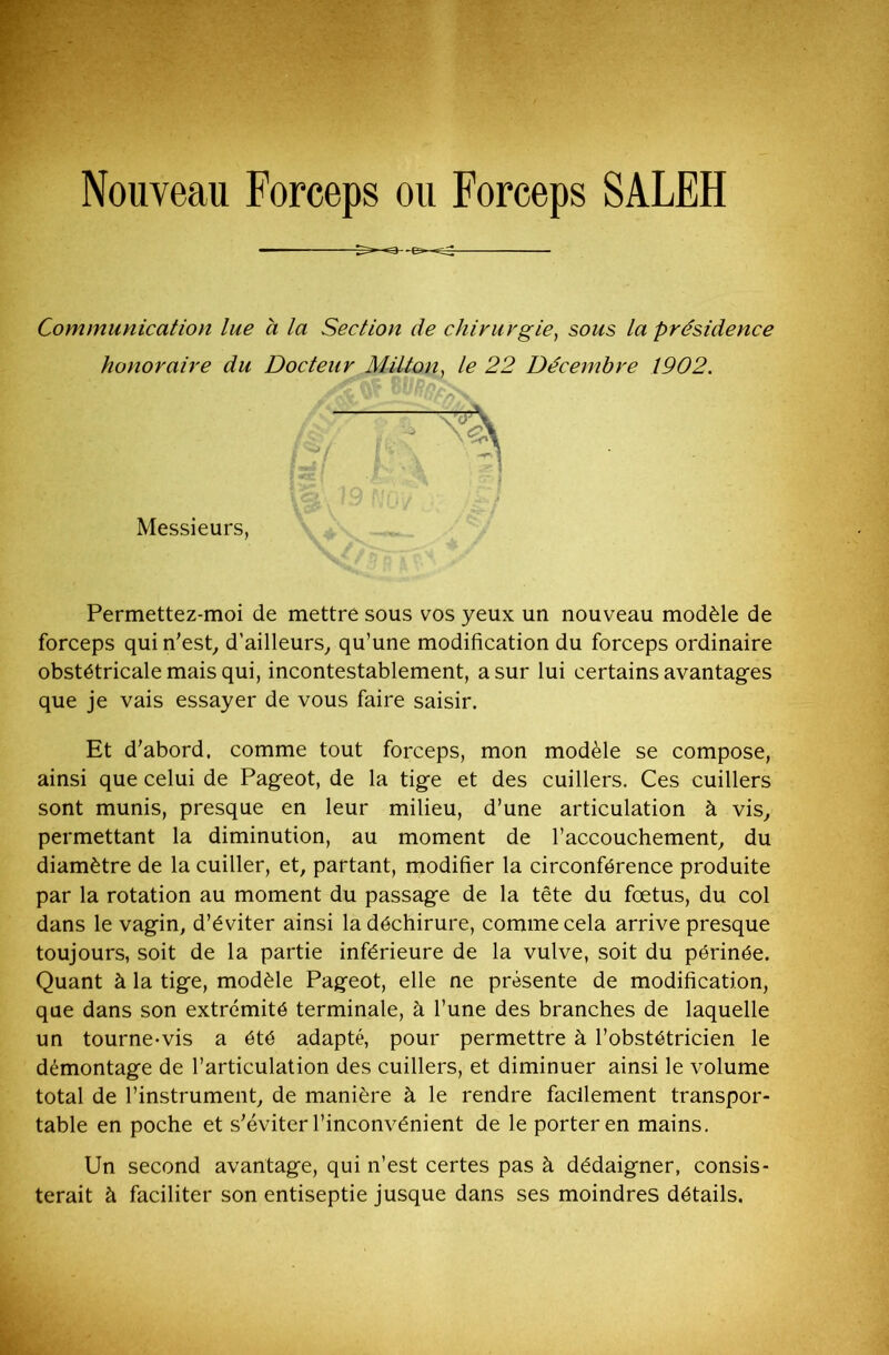 Nouveau Forceps ou Forceps SALEH Communication lue a la Section de chirurgie, sous la présidence honoraire du Docteur Milton, le 22 Décembre 1902. Permettez-moi de mettre sous vos yeux un nouveau modèle de forceps qui n'est, d'ailleurs, qu’une modification du forceps ordinaire obstétricale mais qui, incontestablement, a sur lui certains avantages que je vais essayer de vous faire saisir. Et d’abord, comme tout forceps, mon modèle se compose, ainsi que celui de Pageot, de la tige et des cuillers. Ces cuillers sont munis, presque en leur milieu, d’une articulation à vis, permettant la diminution, au moment de l’accouchement, du diamètre de la cuiller, et, partant, modifier la circonférence produite par la rotation au moment du passage de la tête du fœtus, du col dans le vagin, d’éviter ainsi la déchirure, comme cela arrive presque toujours, soit de la partie inférieure de la vulve, soit du périnée. Quant à la tige, modèle Pageot, elle ne présente de modification, que dans son extrémité terminale, à l’une des branches de laquelle un tourne-vis a été adapté, pour permettre à l’obstétricien le démontage de l’articulation des cuillers, et diminuer ainsi le volume total de l’instrument, de manière à le rendre facilement transpor- table en poche et s'éviter l’inconvénient de le porter en mains. Un second avantage, qui n’est certes pas à dédaigner, consis- terait à faciliter son entiseptie jusque dans ses moindres détails. Messieurs