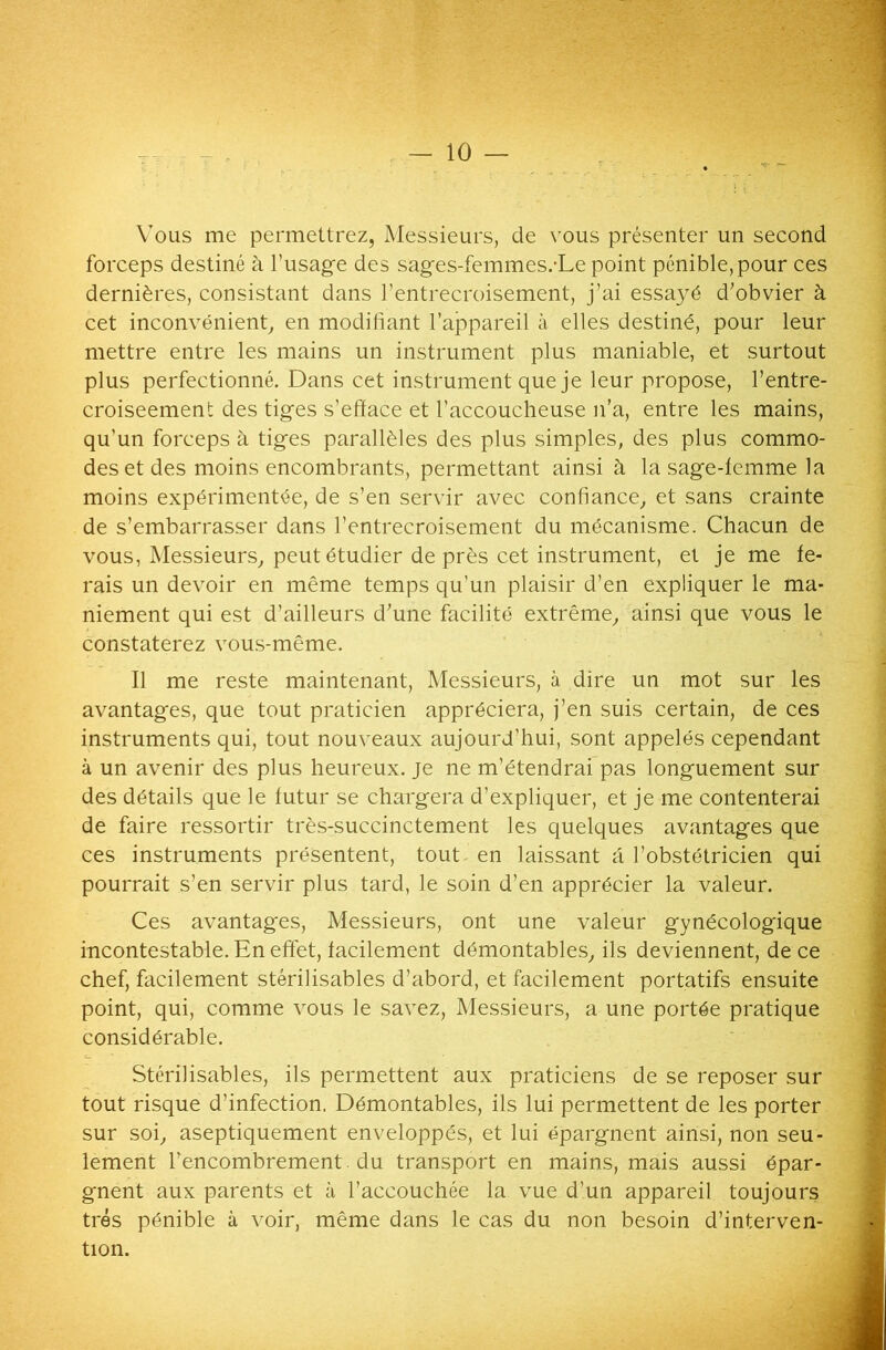 Vous me permettrez, Messieurs, de vous présenter un second forceps destiné à l’usage des sages-femmes.-Le point pénible, pour ces dernières, consistant dans l’entrecroisement, j’ai essayé d’obvier à cet inconvénient, en modifiant l’appareil à elles destiné, pour leur mettre entre les mains un instrument plus maniable, et surtout plus perfectionné. Dans cet instrument que je leur propose, l’entre- croiseement des tiges s’efface et l’accoucheuse n’a, entre les mains, qu'un forceps à tiges parallèles des plus simples, des plus commo- des et des moins encombrants, permettant ainsi à la sage-femme la moins expérimentée, de s’en servir avec confiance, et sans crainte de s’embarrasser dans l’entrecroisement du mécanisme. Chacun de vous, Messieurs, peut étudier de près cet instrument, et je me fe- rais un devoir en même temps qu’un plaisir d’en expliquer le ma- niement qui est d’ailleurs d’une facilité extrême, ainsi que vous le constaterez vous-même. Il me reste maintenant, Messieurs, à dire un mot sur les avantages, que tout praticien appréciera, j’en suis certain, de ces instruments qui, tout nouveaux aujourd'hui, sont appelés cependant à un avenir des plus heureux, je ne m’étendrai pas longuement sur des détails que le futur se chargera d’expliquer, et je me contenterai de faire ressortir très-succinctement les quelques avantages que ces instruments présentent, tout en laissant a l’obstétricien qui pourrait s’en servir plus tard, le soin d’en apprécier la valeur. Ces avantages, Messieurs, ont une valeur gynécologique incontestable. En effet, facilement démontables, ils deviennent, de ce chef, facilement stérilisables d’abord, et facilement portatifs ensuite point, qui, comme vous le savez, Messieurs, a une portée pratique considérable. Stérilisables, ils permettent aux praticiens de se reposer sur tout risque d’infection. Démontables, ils lui permettent de les porter sur soi, aseptiquement enveloppés, et lui épargnent ainsi, non seu- lement l’encombrement , du transport en mains, mais aussi épar- gnent aux parents et à l’accouchée la vue d’un appareil toujours très pénible à voir, même dans le cas du non besoin d’interven- tion.