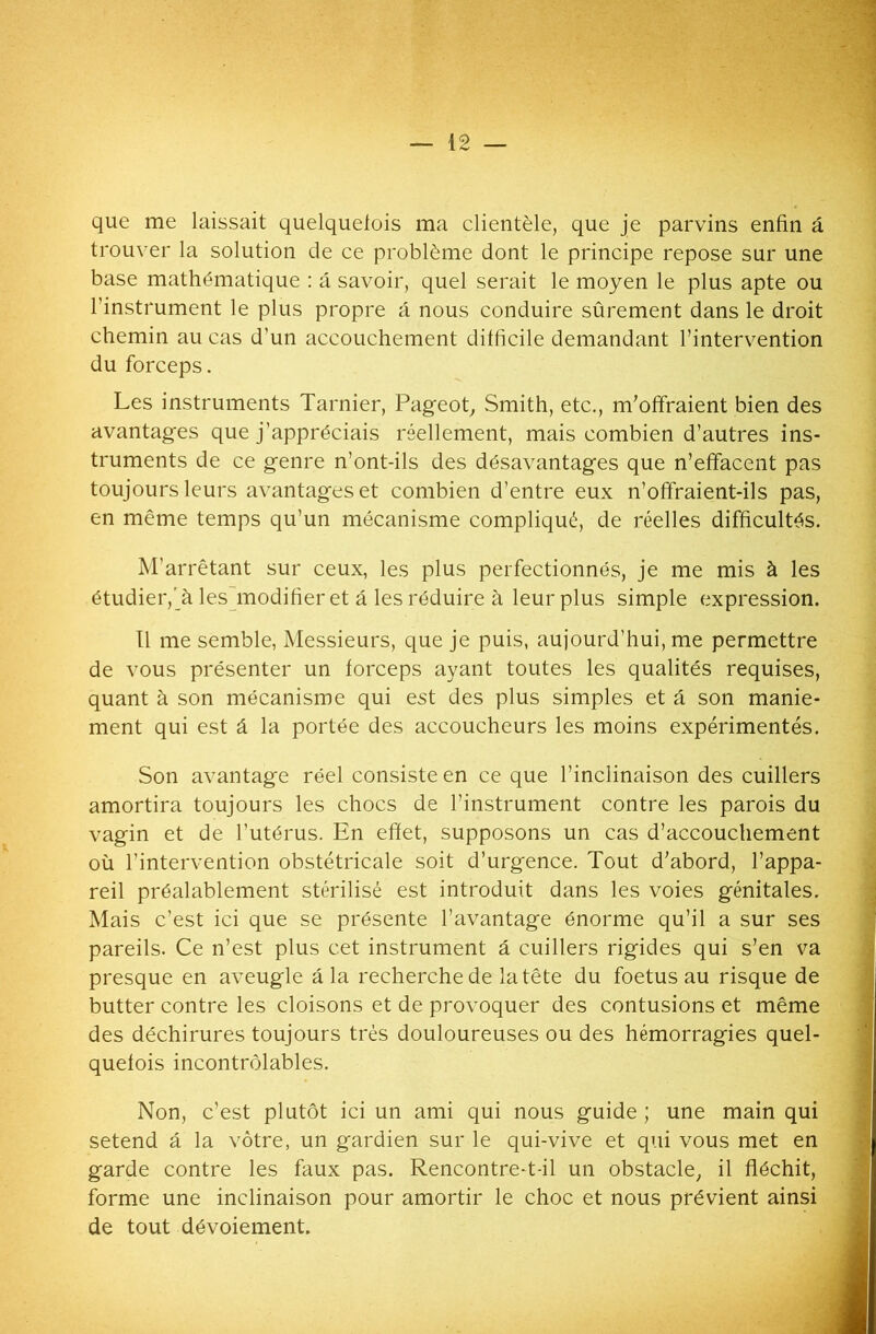 que me laissait quelquefois ma clientèle, que je parvins enfin fi trouver la solution de ce problème dont le principe repose sur une base mathématique : fi savoir, quel serait le moyen le plus apte ou l’instrument le plus propre a nous conduire sûrement dans le droit chemin au cas d’un accouchement difficile demandant l’intervention du forceps. Les instruments Tarnier, Pageot, Smith, etc., m’offraient bien des avantages que j’appréciais réellement, mais combien d’autres ins- truments de ce genre n’ont-ils des désavantages que n’effacent pas toujours leurs avantages et combien d’entre eux n’offraient-ils pas, en même temps qu’un mécanisme compliqué, de réelles difficultés. M’arrêtant sur ceux, les plus perfectionnés, je me mis à les étudier,’à les modifier et a les réduire à leur plus simple expression. Il me semble, Messieurs, que je puis, aujourd’hui, me permettre de vous présenter un forceps ayant toutes les qualités requises, quant à son mécanisme qui est des plus simples et fi son manie- ment qui est â la portée des accoucheurs les moins expérimentés. Son avantage réel consiste en ce que l’inclinaison des cuillers amortira toujours les chocs de l’instrument contre les parois du vagin et de l’utérus. En effet, supposons un cas d’accouchement où l’intervention obstétricale soit d’urgence. Tout d’abord, l’appa- reil préalablement stérilisé est introduit dans les voies génitales. Mais c’est ici que se présente l’avantage énorme qu’il a sur ses pareils. Ce n’est plus cet instrument â cuillers rigides qui s’en va presque en aveugle fila recherche de la tête du foetus au risque de butter contre les cloisons et de provoquer des contusions et même des déchirures toujours très douloureuses ou des hémorragies quel- quefois incontrôlables. Non, c’est plutôt ici un ami qui nous guide ; une main qui setend â la vôtre, un gardien sur le qui-vive et qui vous met en garde contre les faux pas. Rencontre-t-il un obstacle, il fléchit, forme une inclinaison pour amortir le choc et nous prévient ainsi de tout dévoiement.