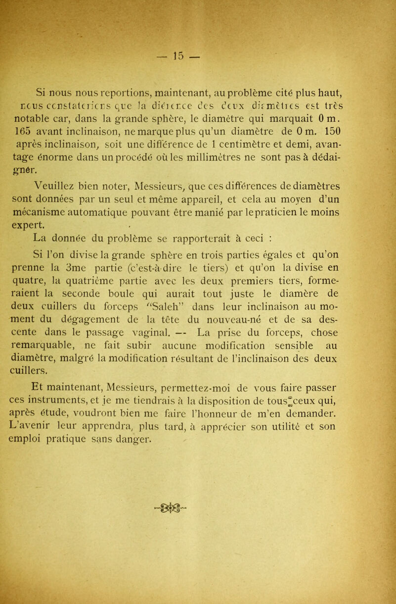 — 15 — Si nous nous reportions, maintenant, au problème cité plus haut, nous constaterions que la diturce des deux dûmètres est très notable car, dans la grande sphère, le diamètre qui marquait Om. 165 avant inclinaison, ne marque plus qu’un diamètre de 0 m. 150 après inclinaison, soit une différence de 1 centimètre et demi, avan- tage énorme dans un procédé où les millimètres ne sont pas à dédai- gnér. Veuillez bien noter, Messieurs, que ces différences de diamètres sont données par un seul et même appareil, et cela au moyen d’un mécanisme automatique pouvant être manié par le praticien le moins expert. La donnée du problème se rapporterait à ceci : Si l’on divise la grande sphère en trois parties égales et qu’on prenne la 3me partie (c’est-à-dire le tiers) et qu’on la divise en quatre, la quatrième partie avec les deux premiers tiers, forme- raient la seconde boule qui aurait tout juste le diamère de deux cuillers du forceps “Saleh” dans leur inclinaison au mo- ment du dégagement de la tête du nouveau-né et de sa des- cente dans le passage vaginal. — La prise du forceps, chose remarquable, ne fait subir aucune modification sensible au diamètre, malgré la modification résultant de l’inclinaison des deux cuillers. Et maintenant, Messieurs, permettez-moi de vous faire passer ces instruments, et je me tiendrais à la disposition de tous^ceux qui, après étude, voudront bien me faire l’honneur de m’en demander. L’avenir leur apprendra, plus tard, à apprécier son utilité et son emploi pratique sans danger.