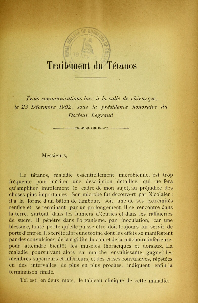 V Traitement du Tétanos Trots communications lues à la salle de chirurgie, le 23 Décembre 1902, sous la présidence honoraire du Docteur Legrand Messieurs, Le tétanos, maladie essentiellement microbienne, est. trop fréquente pour mériter une description détaillée, qui ne fera qu’amplifier inutilement le cadre de mon sujet., au préjudice des choses pius importantes. Son microbe fut découvert par Nicolaier ; il a la forme d’un bâton de tambour, soit, une de ses extrémités renflée et se terminant par un prolongement. Il se rencontre dans la tèrre, surtout dans les fumiers d’écuries et dans les raffineries de sucre. Il pénètre dans l’organisme, par inoculation, car une blessure, toute petite qu’elle puisse être, doit toujours lui servir de porte d’entrée. Il secrète alors une toxine dont les effets se manifestent par des convulsions, de la rigidité du cou et de la mâchoire inférieure, pour atteindre bientôt les muscles thoraciques et dorsaux. La maladie poursuivant alors sa marche envahissante, gagne les membres supérieurs et inférieurs, et des crises convulsives, répétées en des intervalles de plus en plus proches, indiquent enfin la terminaison finale. Tel est, en deux mots, le tableau clinique de cette maladie.