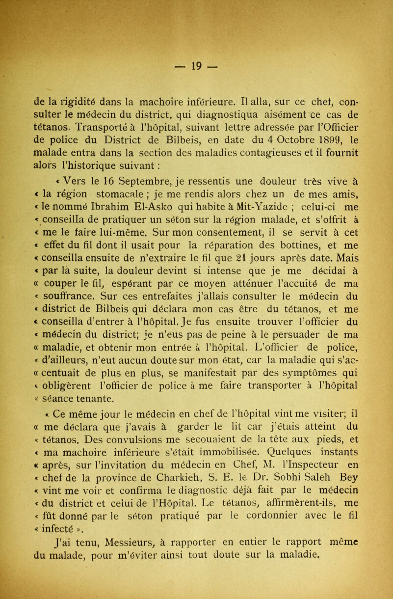 de la rigidité dans la mâchoire inférieure. Il alla, sur ce chef, con- sulter le médecin du district, qui diagnostiqua aisément ce cas de tétanos. Transporté à l’hôpital, suivant lettre adressée par l’Officier de police du District de Bilbeis, en date du 4 Octobre 1899, le malade entra dans la section des maladies contagieuses et il fournit alors l’historique suivant : «Vers le 16 Septembre, je ressentis une douleur très vive à « la région stomacale ; je me rendis alors chez un de mes amis, « le nommé Ibrahim El-Asko qui habite à Mit-Yazide ; celui-ci me « conseilla de pratiquer un séton sur la région malade, et s’offrit à « me le faire lui-même. Sur mon consentement, il se servit à cet « effet du fil dont il usait pour la réparation des bottines, et me < conseilla ensuite de n’extraire le fil que 2i jours après date. Mais « par la suite, la douleur devint si intense que je me décidai à « couper le fil, espérant par ce moyen atténuer l’accuité de ma « souffrance. Sur ces entrefaites j’allais consulter le médecin du « district de Bilbeis qui déclara mon cas être du tétanos, et me « conseilla d’entrer à l’hôpital. Je fus ensuite trouver l’officier du « médecin du district; je n’eus pas de peine à le persuader de ma « maladie, et obtenir mon entrée à l’hôpital. L’officier de police, « d’ailleurs, n’eut aucun doute sur mon état, car la maladie qui s’ac- « centuait de plus en plus, se manifestait par des symptômes qui « obligèrent l’officier de police à me faire transporter à l’hôpital « séance tenante. « Ce même jour le médecin en chef de l’hôpital vint me visiter; il « me déclara que j’avais à garder le lit car j’étais atteint du « tétanos. Des convulsions me secouaient de la tête aux pieds, et « ma mâchoire inférieure s’était immobilisée. Quelques instants « après, sur l’invitation du médecin en Chef, M. l’Inspecteur en « chef de la province de Charkieh, S. E. le Dr. Sobhi Saleh Bey « vint me voir et confirma le diagnostic déjà fait par le médecin « du district et celui de l’Hôpital. Le tétanos, affirmèrent-ils, me « fût donné par le séton pratiqué par le cordonnier avec le fil « infecté ». J’ai tenu, Messieurs, à rapporter en entier le rapport même du malade, pour m’éviter ainsi tout doute sur la maladie.