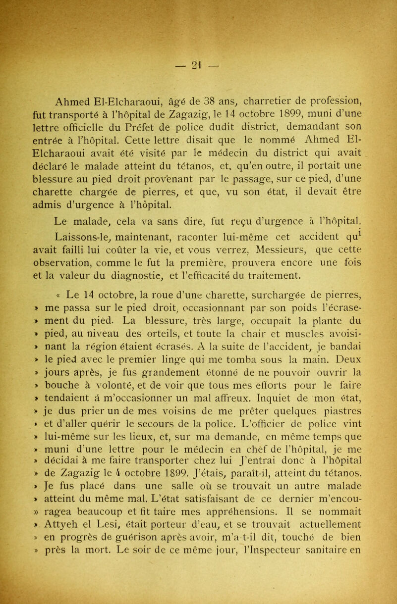 — 21 Ahmed El-Elcharaoui, âgé de 38 ans, charretier de profession, fut transporté à l’hôpital de Zagazig, le 14 octobre 1899, muni d’une lettre officielle du Préfet de police dudit district, demandant son entrée à l'hôpital. Cette lettre disait que le nommé Ahmed El- Elcharaoui avait été visité par le médecin du district qui avait déclaré le malade atteint du tétanos, et, qu’en outre, il portait une blessure au pied droit provenant par le passage, sur ce pied, d’une charette chargée de pierres, et que, vu son état, il devait être admis d’urgence à l’hôpital. Le malade, cela va sans dire, fut reçu d’urgence à l’hôpital. Laissons-le, maintenant, raconter lui-même cet accident qu1 avait failli lui coûter la vie, et vous verrez, Messieurs, que cette observation, comme le fut la première, prouvera encore une fois et la valeur du diagnostic, et l’efficacité du traitement. « Le 14 octobre, la roue d’une charette, surchargée de pierres, » me passa sur le pied droit, occasionnant par son poids l’écrase- » ment du pied. La blessure, très large, occupait la plante du » pied, au niveau des orteils, et toute la chair et muscles avoisi- » nant la région étaient écrasés. A la suite de l’accident, je bandai > le pied avec le premier linge qui me tomba sous la main. Deux » jours après, je fus grandement étonné de ne pouvoir ouvrir la » bouche à volonté, et de voir que tous mes efforts pour le faire » tendaient â m’occasionner un mal affreux. Inquiet de mon état, » je dus prier un de mes voisins de me prêter quelques piastres » et d’aller quérir le secours de la police. L’officier de police vint » lui-même sur les lieux, et, sur ma demande, en même temps que » muni d’une lettre pour le médecin en chef de l’hôpital, je me » décidai à me faire transporter chez lui J’entrai donc à l’hôpital » de Zagazig le 4 octobre 1899. J’étais, paraît-il, atteint du tétanos. » Je fus placé dans une salle où se trouvait un autre malade » atteint du même mal. L’état satisfaisant de ce dernier m’encou- » ragea beaucoup et fit taire mes appréhensions. Il se nommait » Attyeh el Lesi, était porteur d’eau, et se trouvait actuellement » en progrès de guérison après avoir, m’a-t-il dit, touché de bien » près la mort. Le soir de ce même jour, l’Inspecteur sanitaire en