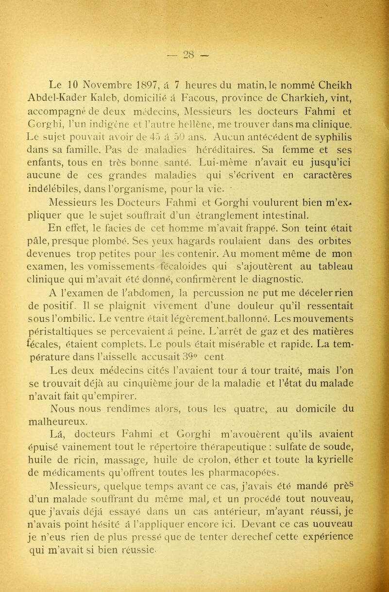 Le 10 Novembre 1897, â 7 heures du matin, le nommé Cheikh Abdel-Kader Kaleb, domicilié a Facous, province de Charkieh, vint, accompagné de deux médecins, Messieurs les docteurs Fahmi et Gorghi, l’un indigène et l’autre hellène, me trouver dans ma clinique. Le sujet pouvait avoir de 45 a 50 ans. Aucun antécédent de syphilis dans sa famille. Pas de maladies héréditaires. Sa femme et ses enfants, tous en très bonne santé. Lui-même n’avait eu jusqu’ici aucune de ces grandes maladies qui s’écrivent en caractères indélébiles, dans l’organisme, pour la vie. * Messieurs les Docteurs Fahmi et Gorghi voulurent bien m’ex- pliquer que le sujet souffrait d’un étranglement intestinal. En effet, le faciès de cet homme m’avait frappé. Son teinc était pâle, presque plombé. Ses yeux hagards roulaient dans des orbites devenues trop petites pour les contenir. Au moment même de mon examen, les vomissements fëcaloides qui s’ajoutèrent au tableau clinique qui m’avait été donné, confirmèrent le diagnostic. A l’examen de l’abdomen, la percussion ne put me déceler rien de positif. Il se plaignit vivement d’une douleur qu’il ressentait sous l’ombilic. Le ventre était légèrement ballonné. Les mouvements péristaltiques se percevaient â peine. L’arrêt de gaz et des matières fécales, étaient complets. Le pouls était misérable et rapide. La tem- pérature dans l’aisselle accusait 39° cent Les deux médecins cités l’avaient tour a tour traité, mais l’on se trouvait déjà au cinquième jour de la maladie et l’état du malade n’avait fait qu’empirer. Nous nous rendîmes alors, tous les quatre, au domicile du malheureux. Lâ, docteurs Fahmi et Gorghi m’avouèrent qu’ils avaient épuisé vainement tout le répertoire thérapeutique : sulfate de soude, huile de ricin, massage, huile de crolon, éther et toute la kyrielle de médicaments qu’offrent toutes les pharmacopées. Messieurs, quelque temps avant ce cas, j’avais été mandé près d'un malade souffrant du même mal, et un procédé tout nouveau, que j’avais déjà essayé dans un cas antérieur, m’ayant réussi, je n’avais point hésité â l’appliquer encore ici. Devant ce cas uouveau je n’eus rien de plus pressé que de tenter derechef cette expérience qui m’avait si bien réussie-