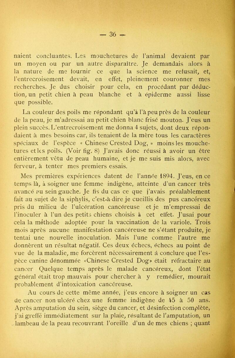 — 36 — liaient concluantes. Les mouchetures de l’animal devaient par un moyen ou par un autre disparaître. Je demandais alors à la nature de me fournir ce que la science me refusait, et, l’entrecroisement devait, en effet, pleinement couronner mes recherches. Je dus choisir pour cela, en procédant par déduc- tion, un petit chien à peau blanche et à épiderme aussi lisse que possible. La couleur des poils me répondant qu’à l’à peu près de la couleur de la peau, je m’adressai au petit chien blanc frisé mouton. J’eus un plein succès. L’entrecroisement me donna 4 sujets, dont deux répon- daient à mes besoins car, ils tenaient de la mère tous les caractères spéciaux de l’espèce « Chinese Crested Dog, » moins les mouche- tures et les poils. (Voir fi g. 8) J’avais donc réussi à avoir un être entièrement vêtu de peau humaine, et je me suis mis alors, avec ferveur, à tenter mes premiers essais. Mes premières expériences datent de l’année 1894. J’eus, en ce temps là, à soigner une femme indigène, atteinte d’un cancer très avancé au sein gauche. Je fis du cas ce que j’avais préalablement fait au sujet de la siphylis, c’est«à dire je cueillis des pus cancéreux pris du milieu de l’ulcération cancéreuse et je m’empressai de l’inoculer à l’un des petits chiens choisis à cet elfet. J’usai pour cela la méthode adoptée pour la vaccination de la variole. Trois mois après aucune manifestation cancéreuse ne s’étant produite, je tentai une nouvelle inoculation. Mais l’une comme l’autre me donnèrent un résultat négatif. Ces deux échecs, échecs au point de vue de la maladie, me forcèrent nécessairement à conclure que l’es- pèce canine dénommée «Chinese Crested Dog» était réfractaire au cancer Quelque temps après le malade cancéreux, dont l’état général était trop mauvais pour chercher à y remédier, mourait probablement d’intoxication cancéreuse. Au cours de cette même année, j’eus encore à soigner un cas de cancer non ulcéré chez une femme indigène de 45 à 50 ans. Après amputation du sein, siège du cancer, et désinfection complète, j’ai greffé immédiatement sur la plaie, résultant de l'amputation, un lambeau de la peau recouvrant l’oreille d’un de mes chiens ; quant