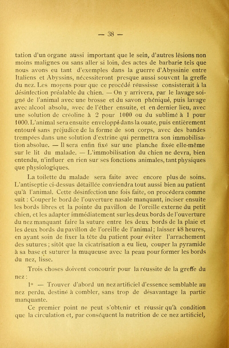 tation d’un organe aussi important que le sein, d’autres lésions non moins malignes ou sans aller si loin, des actes de barbarie tels que nous avons eu tant d’exemples dans la guerre d’Abyssinie entre Italiens et Abyssins, nécessiteront presque aussi souvent la greffe du nez. Les moyens pour que ce procédé réussisse consisterait à la désinfection préalable du chien. — On y arrivera, par le lavage soi- gné de l’animal avec une brosse et du savon phéniqué, puis lavage avec alcool absolu, avec de l’éther ensuite, et en dernier lieu, avec une solution de créoline à 2 pour 1U00 ou du sublimé à 1 pour i 000. L’animal sera ensuite enveloppé dans la ouate, puis entièrement entouré sans préjudice de la forme de son corps, avec des bandes trempées dans une solution d’extrine qui permettra son immobilisa- tion absolue. — Il sera enfin fixé sur une planche fixée elle-même sur le lit du malade. — L’immobilisation du chien ne devra, bien entendu, n’influer en rien sur ses fonctions animales, tant physiques que physiologiques. La toilette du malade sera faite avec encore plus de soins. L’antiseptie ci-dessus détaillée conviendra tout aussi bien au patient qu’à l’animal. Cette désinfection une fois faite, on procédera comme suit : Couper le bord de l’ouverture nasale manquant, inciser ensuite les bords libres et la pointe du pavillon de l’oreille externe du petit chien, et les adapter immédiatement sur les deux bords de l’ouverture du nez manquant faire la suture entre les deux bords de la plaie et les deux bords du pavillon de l’oreille de l’animal; laisser 48 heures, en ayant soin de fixer la tête du patient pour éviter l’arrachement des sutures ; sitôt que la cicatrisation a eu lieu, couper la pyramide à sa base et suturer la muqueuse avec la peau pour former les bords du nez, lisse. Trois choses doivent concourir pour la réussite de la greffe du nez : 1° — Trouver d’abord un nez artificiel d’essence semblable au nez perdu, destiné à combler, sans trop de désavantage la partie manquante. Ce premier point ne peut s’obtenir et réussir qu’à condition que la circulation et, par conséquent la nutrition de ce nez artificiel.