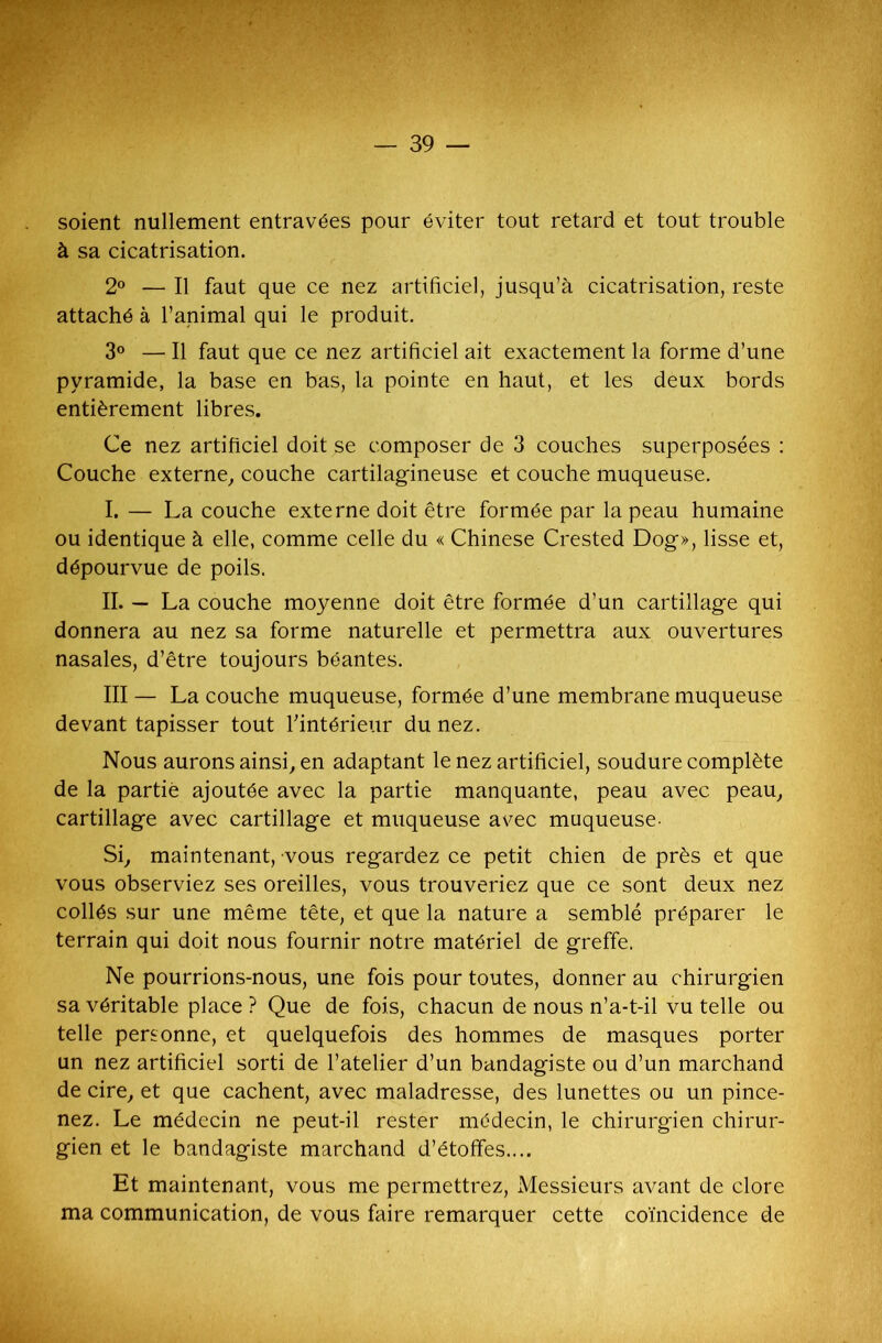 soient nullement entravées pour éviter tout retard et tout trouble à sa cicatrisation. 2° — Il faut que ce nez artificiel, jusqu’à cicatrisation, reste attaché à l’animal qui le produit. 3° — Il faut que ce nez artificiel ait exactement la forme d’une pyramide, la base en bas, la pointe en haut, et les deux bords entièrement libres. Ce nez artificiel doit se composer de 3 couches superposées : Couche externe, couche cartilagineuse et couche muqueuse. I. — La couche externe doit être formée par la peau humaine ou identique à elle, comme celle du « Chinese Crested Dog», lisse et, dépourvue de poils. IL — La couche moyenne doit être formée d’un cartillage qui donnera au nez sa forme naturelle et permettra aux ouvertures nasales, d’être toujours béantes. III — La couche muqueuse, formée d’une membrane muqueuse devant tapisser tout l'intérieur du nez. Nous aurons ainsi, en adaptant le nez artificiel, soudure complète de la partie ajoutée avec la partie manquante, peau avec peau, cartillage avec cartillage et muqueuse avec muqueuse- Si, maintenant, vous regardez ce petit chien de près et que vous observiez ses oreilles, vous trouveriez que ce sont deux nez collés sur une même tête, et que la nature a semblé préparer le terrain qui doit nous fournir notre matériel de greffe. Ne pourrions-nous, une fois pour toutes, donner au chirurgien sa véritable place ? Que de fois, chacun de nous n’a-t-il vu telle ou telle personne, et quelquefois des hommes de masques porter un nez artificiel sorti de l’atelier d’un bandagiste ou d’un marchand de cire, et que cachent, avec maladresse, des lunettes ou un pince- nez. Le médecin ne peut-il rester médecin, le chirurgien chirur- gien et le bandagiste marchand d’étoffes.... Et maintenant, vous me permettrez, Messieurs avant de clore ma communication, de vous faire remarquer cette coïncidence de