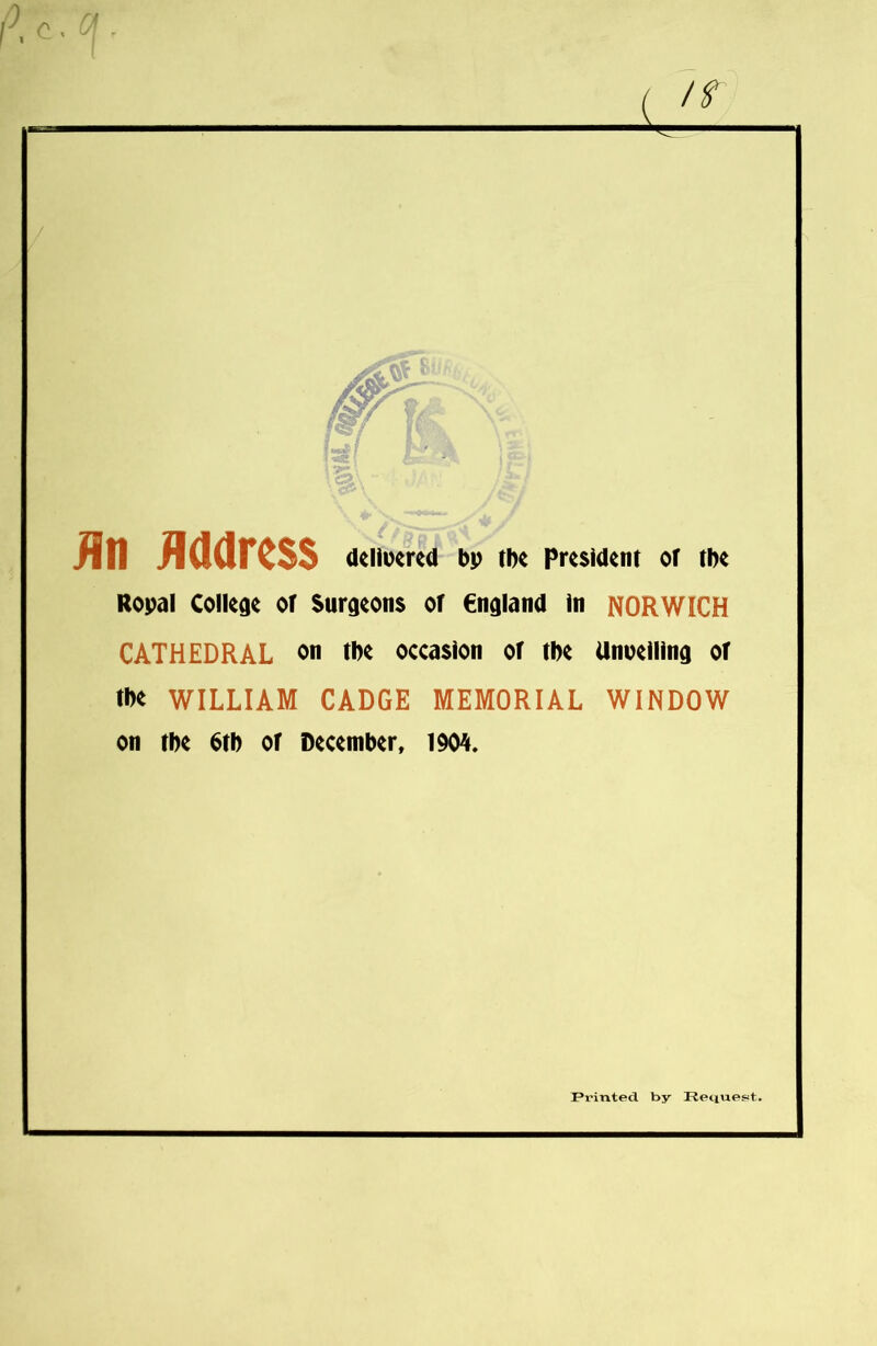 fin Address delivered bp the President of the Ropal College of Surgeons of England in NORWICH CATHEDRAL on the occasion of the Unveiling of tb* WILLIAM CADGE MEMORIAL WINDOW on the btb of December, 1904. Pi'inted by Request.