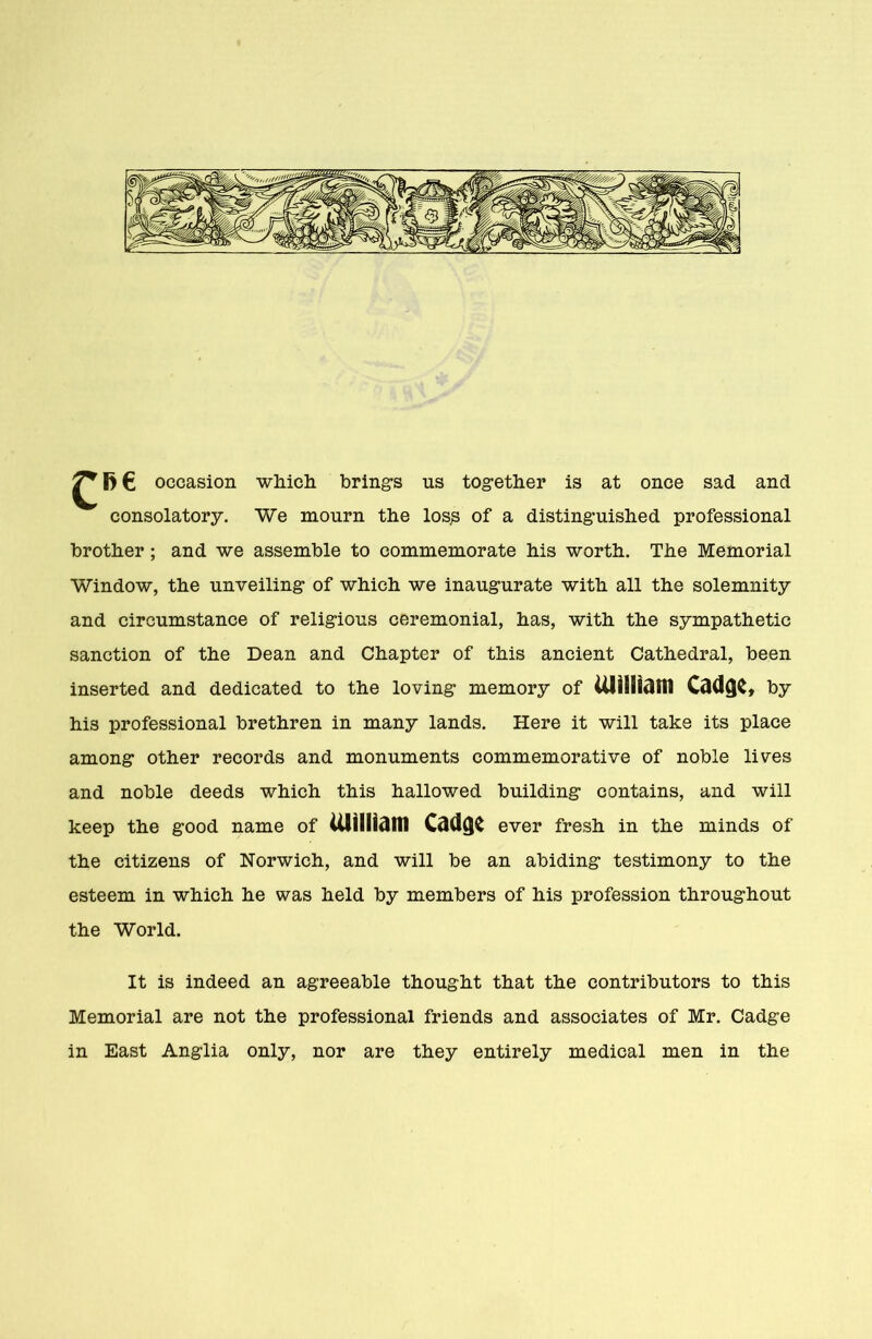 ^ l> € occasion which brings us together is at once sad and consolatory. We mourn the loss of a distinguished professional brother ; and we assemble to commemorate his worth. The Memorial Window, the unveiling of which we inaugurate with all the solemnity and circumstance of religious ceremonial, has, with the sympathetic sanction of the Dean and Chapter of this ancient Cathedral, been inserted and dedicated to the loving memory of UlillUMI CtKlQC, by his professional brethren in many lands. Here it will take its place among other records and monuments commemorative of noble lives and noble deeds which this hallowed building contains, and will keep the good name of UlillUWI Cdd($C ever fresh in the minds of the citizens of Norwich, and will be an abiding testimony to the esteem in which he was held by members of his profession throughout the World. It is indeed an agreeable thought that the contributors to this Memorial are not the professional friends and associates of Mr. Cadge in East Anglia only, nor are they entirely medical men in the