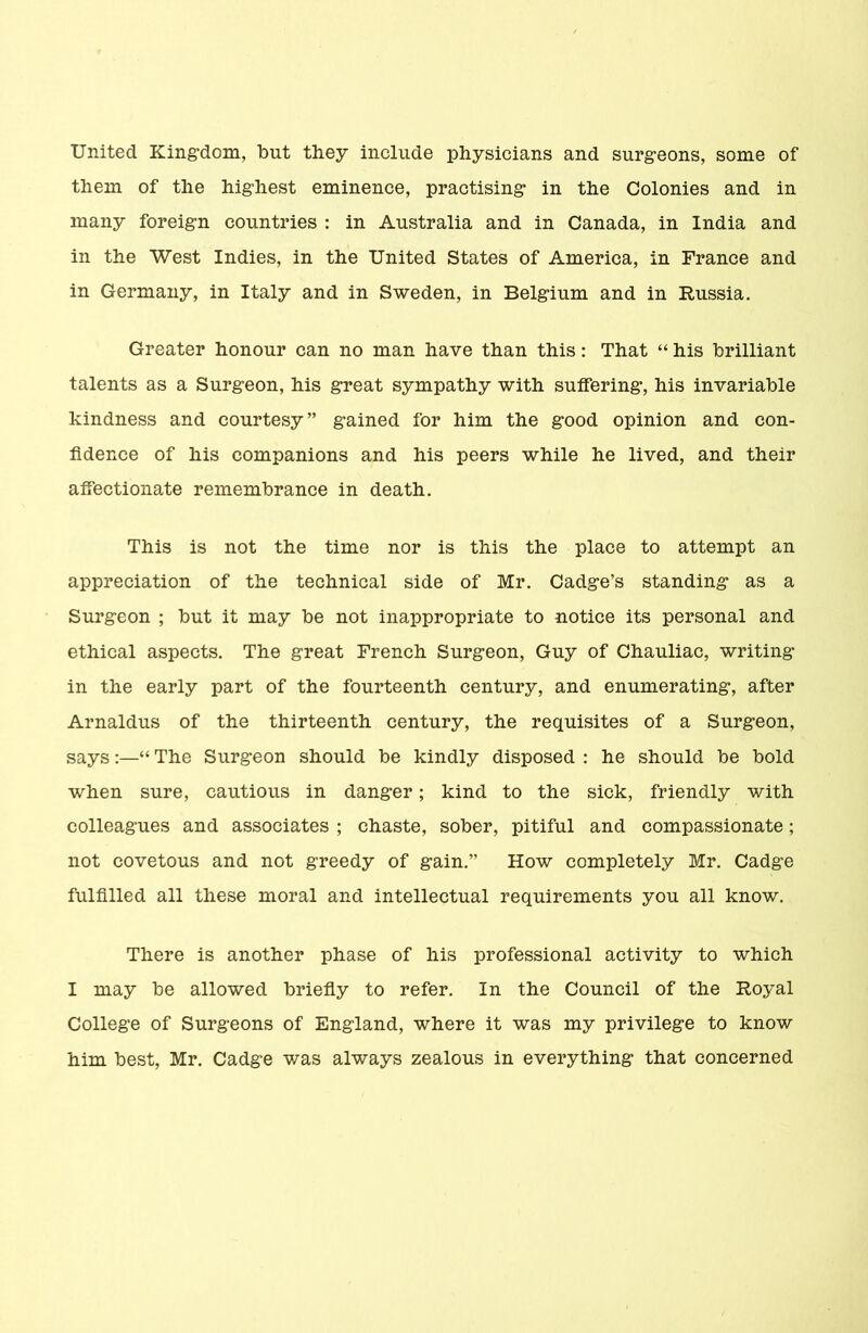 United Kingdom, but they include physicians and surgeons, some of them of the highest eminence, practising in the Colonies and in many foreign countries : in Australia and in Canada, in India and in the West Indies, in the United States of America, in France and in Germany, in Italy and in Sweden, in Belgium and in Russia. Greater honour can no man have than this: That “ his brilliant talents as a Surgeon, his great sympathy with suffering, his invariable kindness and courtesy” gained for him the good opinion and con- fidence of his companions and his peers while he lived, and their affectionate remembrance in death. This is not the time nor is this the place to attempt an appreciation of the technical side of Mr. Cadge’s standing as a Surgeon ; but it may be not inappropriate to notice its personal and ethical aspects. The great French Surgeon, Guy of Chauliac, writing in the early part of the fourteenth century, and enumerating, after Arnaldus of the thirteenth century, the requisites of a Surgeon, says:—“ The Surgeon should be kindly disposed : he should be bold when sure, cautious in danger; kind to the sick, friendly with colleagues and associates ; chaste, sober, pitiful and compassionate; not covetous and not greedy of gain.” How completely Mr. Cadge fulfilled all these moral and intellectual requirements you all know. There is another phase of his professional activity to which I may be allowed briefly to refer. In the Council of the Royal College of Surgeons of England, where it was my privilege to know him best, Mr. Cadge was always zealous in everything that concerned