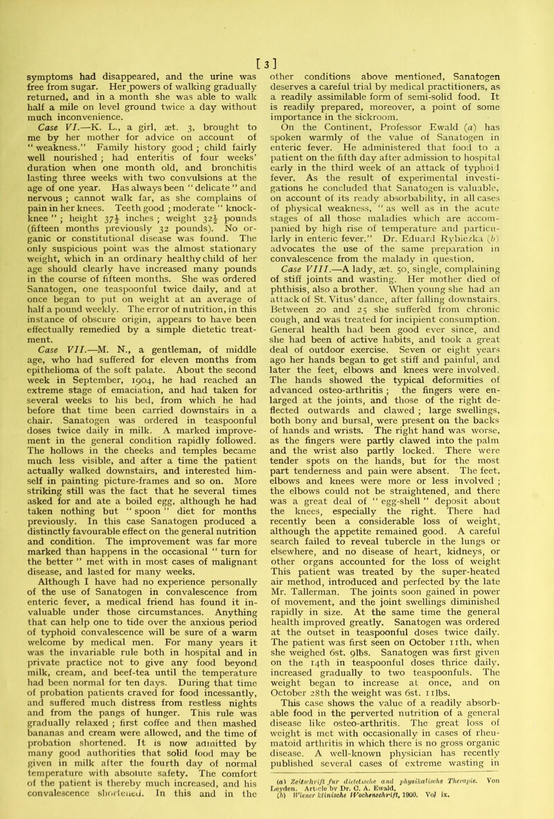 symptoms had disappeared, and the urine was free from sugar. Her powers of walking gradually returned, and in a month she was able to walk half a mile on level ground twice a day without much inconvenience. Case VI.—K. L., a girl, aet. 3, brought to me by her mother for advice on account of “ weakness.” Family history good ; child fairly well nourished ; had enteritis of four weeks’ duration when one month old, and bronchitis lasting three weeks with two convulsions at the age of one year. Has always been “ delicate ” and nervous ; cannot walk far, as she complains of pain in her knees. Teeth good ; moderate “ knock- knee ” ; height 37^ inches ; weight 32^ pounds (fifteen months previously 32 pounds). No or- ganic or constitutional disease was found. The only suspicious point was the almost stationary weight, which in an ordinary healthy child of her age should clearly have increased many pounds in the course of fifteen months. She was ordered Sanatogen, one teaspoonful twice daily, and at once began to put on weight at an average of half a pound weekly. The error of nutrition, in this instance of obscure origin, appears to have been effectually remedied by a simple dietetic treat- ment. Case VII.—M. N., a gentleman, of middle age, who had suffered for eleven months from epithelioma of the soft palate. About the second week in September, 1904, he had reached an extreme stage of emaciation, and had taken for several weeks to his bed, from which he had before that time been carried downstairs in a chair. Sanatogen was ordered in teaspoonful doses twice daily in milk. A marked improve- ment in the general condition rapidly followed. The hollows in the cheeks and temples became much less visible, and after a time the patient actually walked downstairs, and interested him- self in painting picture-frames and so on. More striking still was the fact that he several times asked for and ate a boiled egg, although he had taken nothing but “ spoon ” diet for months previously. In this case Sanatogen produced a distinctly favourable effect on the general nutrition and condition. The improvement was far more marked than happens in the occasional “ turn for the better ” met with in most cases of malignant disease, and lasted for many weeks. Although I have had no experience personally of the use of Sanatogen in convalescence from enteric fever, a medical friend has found it in- valuable under those circumstances. Anything that can help one to tide over the anxious period of typhoid convalescence will be sure of a warm welcome by medical men. For many years it was the invariable rule both in hospital and in private practice not to give any food beyond milk, cream, and beef-tea until the temperature had been normal for ten days. During that time of probation patients craved for food incessantly, and suffered much distress from restless nights and from the pangs of hunger. This rule was gradually relaxed ; first coffee and then mashed bananas and cream were allowed, and the time of probation shortened. It is now admitted by many good authorities that solid food may be given in milk after the fourth day of normal temperature with absolute safety. The comfort of the patient is thereby much increased, and his convalescence shortened. In this and in the [3] other conditions above mentioned, Sanatogen deserves a careful trial by medical practitioners, as a readily assimilable form of semi-solid food. It is readily prepared, moreover, a point of some importance in the sickroom. On the Continent, Professor Ewald (n) has spoken warmly of the value of Sanatogen in enteric fever. He administered that food to a patient on the fifth day after admission to hospital early in the third week of an attack of typhoid fever. As the result of experimental investi- gations he concluded that Sanatogen is valuable, on account of its ready absorbability, in all cases of physical weakness, “ as well as in the acute stages of all those maladies which are accom- panied by high rise of temperature and particu- larly in enteric fever.” Dr. Eduard Rybiezlca (6) advocates the use of the same preparation in convalescence from the malady in question. Case VIII.—A lady, set. 50, single, complaining of stiff joints and wasting. Her mother died of phthisis, also a brother. When young she had an attack of St. Vitus’dance, after falling downstairs. Between 20 and 25 she suffered from chronic cough, and was treated for incipient consumption. General health had been good ever since, and she had been of active habits, and took a great deal of outdoor exercise. Seven or eight years ago her hands began to get stiff and painful, and later the feet, elbows and knees were involved. The hands showed the typical deformities of advanced osteo-arthritis ; the fingers were en- larged at the joints, and those of the right de- flected outwards and clawed ; large swellings, both bony and bursal, were present on the backs of hands and wrists. The right hand was worse, as the fingers were partly clawed into the palm and the wrist also partly locked. There were tender spots on the hands, but for the most part tenderness and pain were absent. The feet, elbows and knees were more or less involved ; the elbows could not be straightened, and there was a great deal of “ egg-shell ” deposit about the knees, especially the right. There had recently been a considerable loss of weight, although the appetite remained good. A careful search failed to reveal tubercle in the lungs or elsewhere, and no disease of heart, kidneys, or other organs accounted for the loss of weight This patient was treated by the super-heated air method, introduced and perfected by the late Mr. Tallcrman. The joints soon gained in power of movement, and the joint swellings diminished rapidly in size. At the same time the general health improved greatly. Sanatogen was ordered at the outset in teaspoonful doses twice daily. The patient was first seen on October nth, when she weighed 6st. 9lbs. Sanatogen was first given on the 14th in teaspoonful doses thrice daily, increased gradually to two teaspoonfuls. The weight began to increase at once, and on October 28th the weight was 6st. 1 ilbs. This case shows the value of a readily absorb- able food in the perverted nutrition of a general disease like osteo-arthritis. The great loss of weight is met with occasionally in cases of rheu- matoid arthritis in which there is no gross organic disease. A well-known physician has recently published several cases of extreme wasting in (ft) Zeitschrift fur dielettsche and phynikalisdie Therapie. Von Leyden. Article bv Dr. 0. A. Ewald. ih) Wiener lctinische lVochenschviftt 1900. VoJ ix.