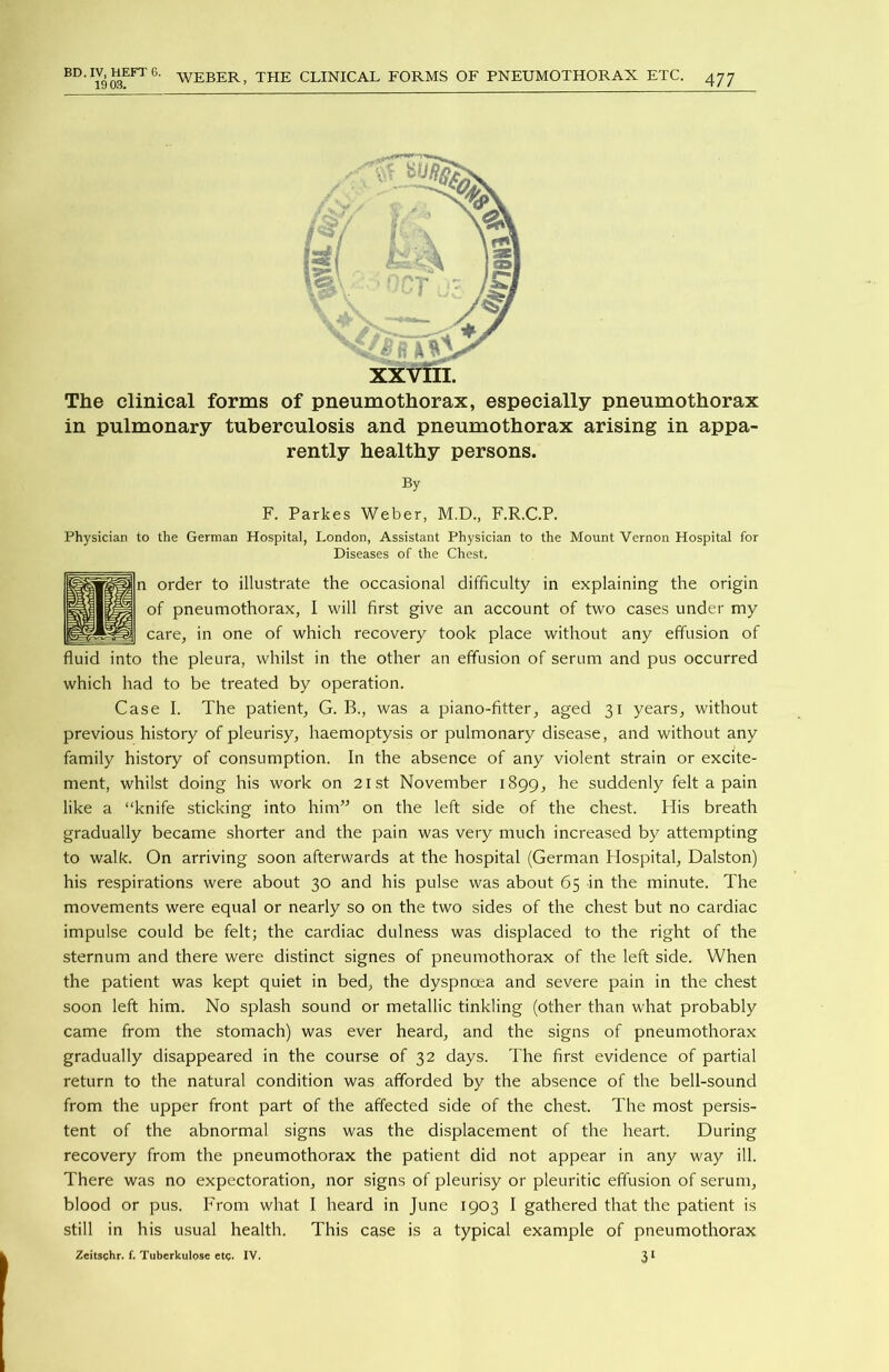 19 03. WEBER, THE CLINICAL FORMS OF PNEUMOTHORAX ETC. 477 The clinical forms of pneumothorax, especially pneumothorax in pulmonary tuberculosis and pneumothorax arising in appa- rently healthy persons. By F. Parkes Weber, M.D., F.R.C.P. Physician to the German Hospital, London, Assistant Physician to the Mount Vernon Hospital for Diseases of the Chest. order to illustrate the occasional difficulty in explaining the origin of pneumothorax, I will first give an account of two cases under my care, in one of which recovery took place without any effusion of fluid into the pleura, whilst in the other an effusion of serum and pus occurred which had to be treated by operation. Case I. The patient, G. B., was a piano-fitter, aged 31 years, without previous history of pleurisy, haemoptysis or pulmonary disease, and without any family history of consumption. In the absence of any violent strain or excite- ment, whilst doing his work on 21st November 1899, he suddenly felt a pain like a “knife sticking into him” on the left side of the chest. His breath gradually became shorter and the pain was very much increased by attempting to walk. On arriving soon afterwards at the hospital (German Hospital, Dalston) his respirations were about 30 and his pulse was about 65 in the minute. The movements were equal or nearly so on the two sides of the chest but no cardiac impulse could be felt; the cardiac dulness was displaced to the right of the sternum and there were distinct signes of pneumothorax of the left side. When the patient was kept quiet in bed, the dyspnoea and severe pain in the chest soon left him. No splash sound or metallic tinkling (other than what probably came from the stomach) was ever heard, and the signs of pneumothorax gradually disappeared in the course of 32 days. The first evidence of partial return to the natural condition was afforded by the absence of the bell-sound from the upper front part of the affected side of the chest. The most persis- tent of the abnormal signs was the displacement of the heart. During recovery from the pneumothorax the patient did not appear in any way ill. There was no expectoration, nor signs of pleurisy or pleuritic effusion of serum, blood or pus. From what I heard in June 1903 I gathered that the patient is still in his usual health. This case is a typical example of pneumothorax