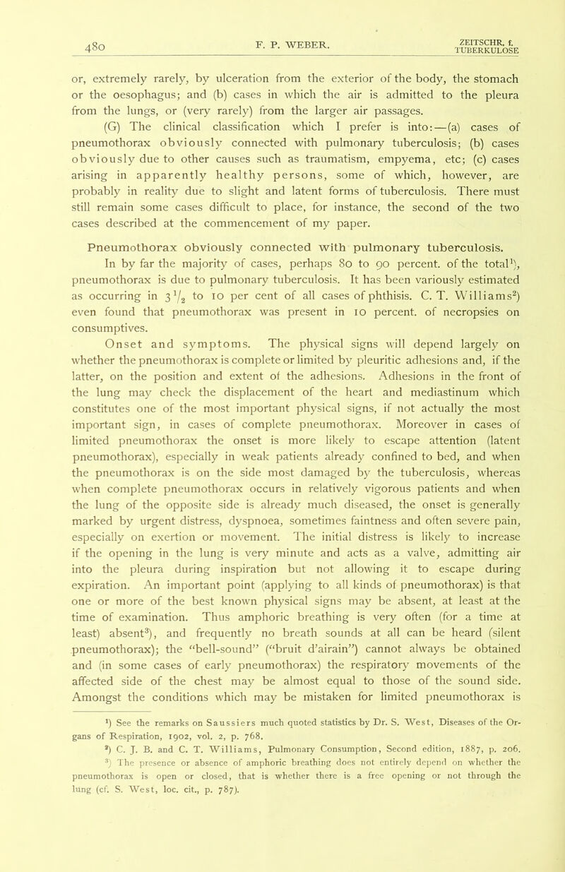 TUBERKULOSE 480 or, extremely rarely, by ulceration from the exterior of the body, the stomach or the oesophagus; and (b) cases in which the air is admitted to the pleura from the lungs, or (very rarely) from the larger air passages. (G) The clinical classification which I prefer is into: — (a) cases of pneumothorax obviously connected with pulmonary tuberculosis; (b) cases obviously due to other causes such as traumatism, empyema, etc; (c) cases arising in apparently healthy persons, some of which, however, are probably in reality due to slight and latent forms of tuberculosis. There must still remain some cases difficult to place, for instance, the second of the two cases described at the commencement of my paper. Pneumothorax obviously connected with pulmonary tuberculosis. In by far the majority of cases, perhaps 80 to 90 percent, of the total1), pneumothorax is due to pulmonary tuberculosis. It has been variously estimated as occurring in 31/2 to 10 per cent of all cases of phthisis. C. T. Williams2) even found that pneumothorax was present in 10 percent, of necropsies on consumptives. Onset and symptoms. The physical signs will depend largely on whether the pneumothorax is complete or limited by pleuritic adhesions and, if the latter, on the position and extent of the adhesions. Adhesions in the front of the lung may check the displacement of the heart and mediastinum which constitutes one of the most important physical signs, if not actually the most important sign, in cases of complete pneumothorax. Moreover in cases of limited pneumothorax the onset is more likely to escape attention (latent pneumothorax), especially in weak patients already confined to bed, and when the pneumothorax is on the side most damaged by the tuberculosis, whereas when complete pneumothorax occurs in relatively vigorous patients and when the lung of the opposite side is already much diseased, the onset is generally marked by urgent distress, dyspnoea, sometimes faintness and often severe pain, especially on exertion or movement. The initial distress is likely to increase if the opening in the lung is very minute and acts as a valve, admitting air into the pleura during inspiration but not allowing it to escape during expiration. An important point (applying to all kinds of pneumothorax) is that one or more of the best known physical signs may be absent, at least at the time of examination. Thus amphoric breathing is very often (for a time at least) absent3), and frequently no breath sounds at all can be heard (silent pneumothorax); the “bell-sound” (“bruit d’airain”) cannot always be obtained and (in some cases of early pneumothorax) the respiratory movements of the affected side of the chest may be almost equal to those of the sound side. Amongst the conditions which may be mistaken for limited pneumothorax is *) See the remarks on Saussiers much quoted statistics by Dr. S. West, Diseases of the Or- gans of Respiration, 1902, vol. 2, p. 768. 3) C. J. B. and C. T. Williams, Pulmonary Consumption, Second edition, 1887, p. 206. 3) The presence or absence of amphoric breathing does not entirely depend on whether the pneumothorax is open or closed, that is whether there is a free opening or not through the lung (cf. S. West, loc. cit., p. 787).