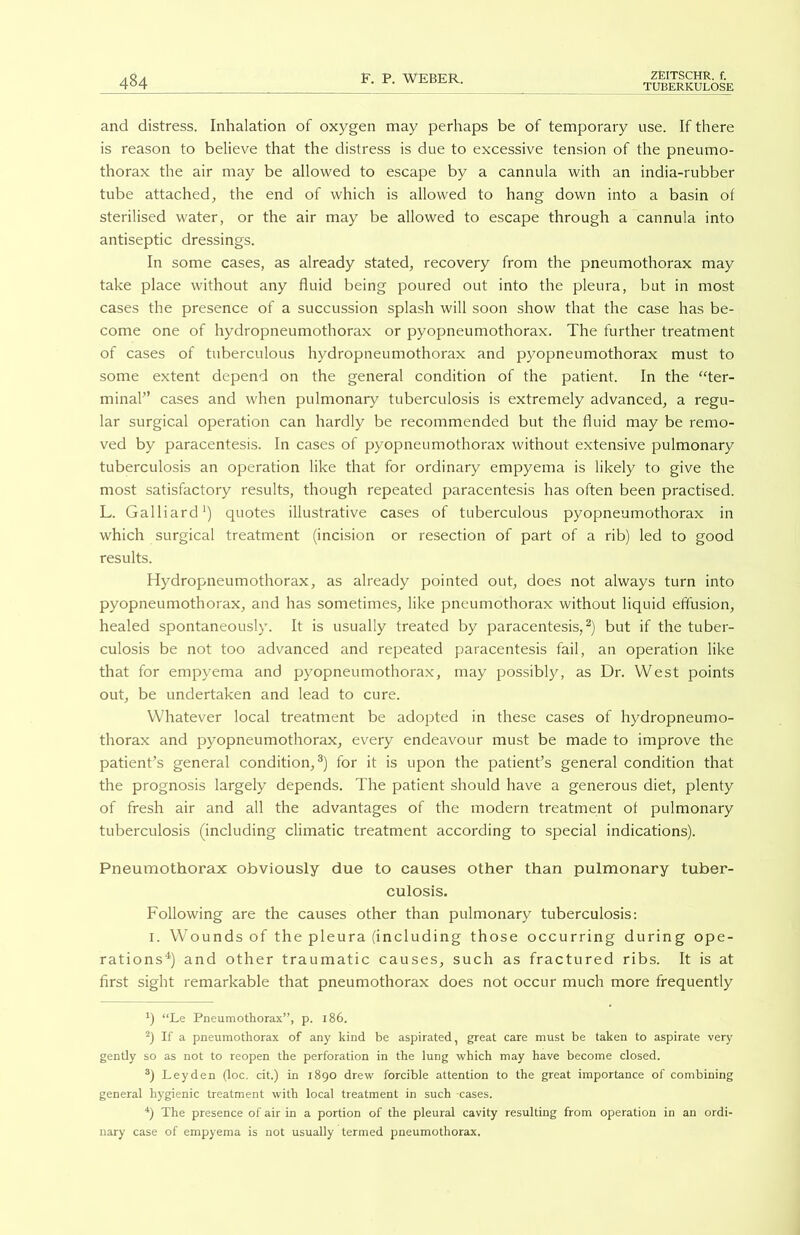 TUBERKULOSE 484 and distress. Inhalation of oxygen may perhaps be of temporary use. If there is reason to believe that the distress is due to excessive tension of the pneumo- thorax the air may be allowed to escape by a cannula with an india-rubber tube attached, the end of which is allowed to hang down into a basin of sterilised water, or the air may be allowed to escape through a cannula into antiseptic dressings. In some cases, as already stated, recovery from the pneumothorax may take place without any fluid being poured out into the pleura, but in most cases the presence of a succussion splash will soon show that the case has be- come one of hydropneumothorax or pyopneumothorax. The further treatment of cases of tuberculous hydropneumothorax and pyopneumothorax must to some extent depend on the general condition of the patient. In the “ter- minal” cases and when pulmonary tuberculosis is extremely advanced, a regu- lar surgical operation can hardly be recommended but the fluid may be remo- ved by paracentesis. In cases of pyopneumothorax without extensive pulmonary tuberculosis an operation like that for ordinary empyema is likely to give the most satisfactory results, though repeated paracentesis has often been practised. L. Galliard1) quotes illustrative cases of tuberculous pyopneumothorax in which surgical treatment (incision or resection of part of a rib) led to good results. Hydropneumothorax, as already pointed out, does not always turn into pyopneumothorax, and has sometimes, like pneumothorax without liquid effusion, healed spontaneously. It is usually treated by paracentesis,2) but if the tuber- culosis be not too advanced and repeated paracentesis fail, an operation like that for empyema and pyopneumothorax, may possibly, as Dr. West points out, be undertaken and lead to cure. Whatever local treatment be adopted in these cases of hydropneumo- thorax and pyopneumothorax, every endeavour must be made to improve the patient’s general condition,3) for it is upon the patient’s general condition that the prognosis largely depends. The patient should have a generous diet, plenty of fresh air and all the advantages of the modern treatment of pulmonary tuberculosis (including climatic treatment according to special indications). Pneumothorax obviously due to causes other than pulmonary tuber- culosis. Following are the causes other than pulmonary tuberculosis: 1. Wounds of the pleura (including those occurring during ope- rations4) and other traumatic causes, such as fractured ribs. It is at first sight remarkable that pneumothorax does not occur much more frequently x) “Le Pneumothorax”, p. 186. 2) If a pneumothorax of any kind be aspirated, great care must be taken to aspirate very gently so as not to reopen the perforation in the lung which may have become closed. 3) Leyden (l°c’ cit.) in 1890 drew forcible attention to the great importance of combining general hygienic treatment with local treatment in such cases. 4) The presence of air in a portion of the pleural cavity resulting from operation in an ordi- nary case of empyema is not usually termed pneumothorax.