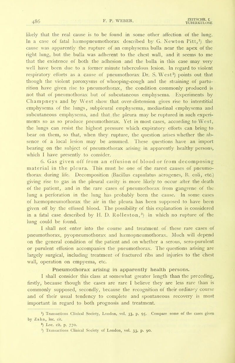 likely that the real cause is to be found in some other affection of the lung. In a case of fatal hamiopneumothorax described by G. Newton Pitt,1) the cause was apparently the rupture of an emphysema bulla near the apex of the right lung, but the bulla was adherent to the chest wall, and it seems to me that the existence of both the adhesion and the bulla in this case may very well have been due to a former minute tuberculous lesion. In regard to violent respiratory efforts as a cause of pneumothorax Dr. S. West2) points out that though the violent paroxysms of whooping-cough and the straining of partu- rition have given rise to pneumothorax, the condition commonly produced is not that of pneumothorax but of subcutaneous emphysema. Experiments by Champneys and by West show that over-distension gives rise to interstitial emphysema of the lungs, subpleural emphysema, mediastinal emphysema and subcutaneous emphysema, and that the pleura may be ruptured in such experi- ments so as so produce pneumothorax. Yet in most cases, according to West, the lungs can resist the highest pressure which expiratory efforts can bring to bear on them, so that, when they rupture, the question arises whether the ab- sence of a local lesion may be assumed. These questions have an import bearing on the subject of pneumothorax arising in apparently healthy persons, which I have presently to consider. 6. Gas given off from an effusion of blood or from decomposing material in the pleura. This must be one of the rarest causes of pneumo- thorax during life. Decomposition (Bacillus capsulatus aerogenes, B. coli, etc.) giving rise to gas in the pleural cavity is more likely to occur after the death of the patient, and in the rare cases of pneumothorax from gangrene of the lung a perforation in the lung has probably been the cause. In some cases of haemopneumothorax the air in the pleura has been supposed to have been given off by the effused blood. The possibility of this explanation is considered in a fatal case described by H. D. Rolleston,3) in which no rupture of the lung could be found. I shall not enter into the course and treatment of these rare cases of pneumothorax, pyopneumothorax and haemopneumothorax. Much will depend on the general condition of the patient and on whether a serous, sero-purulent or purulent effusion accompanies the pneumothorax. The questions arising are largely surgical, including treatment of fractured ribs and injuries to the chest wall, operation on empyema, etc. Pneumothorax arising in apparently health persons. I shall consider this class at somewhat greater length than the preceding, firstly, because though the cases are rare I believe they are less rare than is commonly supposed, secondly, because the recognition of their ordinary course and of their usual tendency to complete and spontaneous recovery is most important in regard to both prognosis and treatment. x) Transactions Clinical Society, London, vol. 33, p. 95. Compare some of the cases given by Zahn, loc. cit. 2) Loc. cit. p. 770. 3) Transactions Clinical Society of London, vol. 33, p. 90.