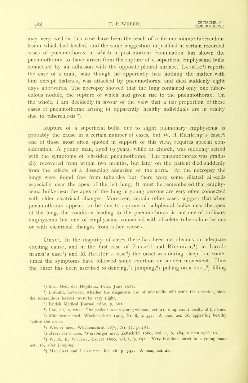 488 may very well in this case have been the result of a former minute tuberculous lesion which had healed, and the same suggestion in justified in certain recorded cases of pneumothorax in which a post-mortem examination has shown the pneumothorax to have arisen from the rupture of a superficial emphysema bulla connected by an adhesion with the opposite pleural surface. Letulle1) reports the case of a man, who though he apparently had nothing the matter with him except diabetes, was attacked by pneumothorax and died suddenly eight days afterwards. The necropsy showed that the lung contained only one tuber- culous nodule, the rupture of which had given rise to the pneumothorax. On the whole, I am decidedly in favour of the view that a fair proportion of these cases of pneumothorax arising in apparently healthy individuals are in reality due to tuberculosis-2) Rupture of a superficial bulla due to slight pulmonary emphysema is probably the cause in a certain number of cases, but W. H. Ranking’s case,3) one of those most often quoted in support of this view, requires special con- sideration. A young man, aged 19 years, while at church, was suddenly seized with the symptoms of left-sided pneumothorax. The pneumothorax was gradu- ally recovered from within two months, but later on the patient died suddenly from the effects of a dissecting aneurism of the aorta. At the necropsy the lungs were found free from tubercles but there were some dilated air-cells especially near the apex of the left lung. It must be remembered that emphy- sema-bullae near the apex of the lung in young persons are very often connected with older cicatricial changes. Moreover, certain other cases suggest that when pneumothorax appears to be due to rupture of subpleural bullae near the apex of the lung, the condition leading to the pneumothorax is not one of ordinary emphysema but one of emphysema connected with obsolete tuberculous lesions or with cicatricial changes from other causes. Onset. In the majority of cases there has been no obvious or adequate exciting cause, and in the first case of Fussell and Riesman,4) in Land- mann’s case5) and M. Heitler’s case6) the onset was during sleep, but some- times the symptoms have followed some exertion or sudden movement. Thus the onset has been ascribed to dancing,7) jumping,8) pulling on a boot,9) lifting Soc. Med. des Hopitaux, Paris, June 1901. 2) I doubt, however, whether the diagnostic use of tuberculin will settle the question, since the tuberculous lesions must be very slight. 3) British Medical Journal i860, p. 665. 4) Loc. cit. p. 220. The patient was a young woman, aet. 21, in apparent health at the time. 5) Miinchener med. Wochenschrift 1903, Nr. 8, p. 354. A man, aet. 26, appearing healthy before the onset. 6) Wiener med. Wochenschrift 1879, Nr. 17, p. 461. 7) Biermer’s case, Wiirzburger med. Zeitschrift i860, vol. 1, p. 384, a man aged 19. 8) W. A. E. Waller, Lancet 1890, vol. 1, p. 292. Very insidious onset in a young man, aet. 16, after jumping.