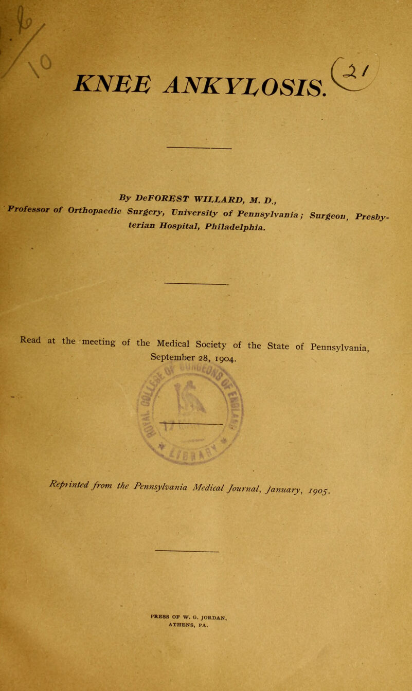 \0 knee ankylosis. By DeFOREST WIFF ARB, M. D., Professor of Orthopaedic Surgery, University of Pennsylvania ; Surgeon, Presby- terian Hospital, Philadelphia. Read at the meeting of the Medical Society of the State of Pennsylvania, September 28, 1904. Repainted from the Pennsylvania Medical Journal, January, i9o5, PRESS OP W. G. JORDAN, ATHENS, PA.