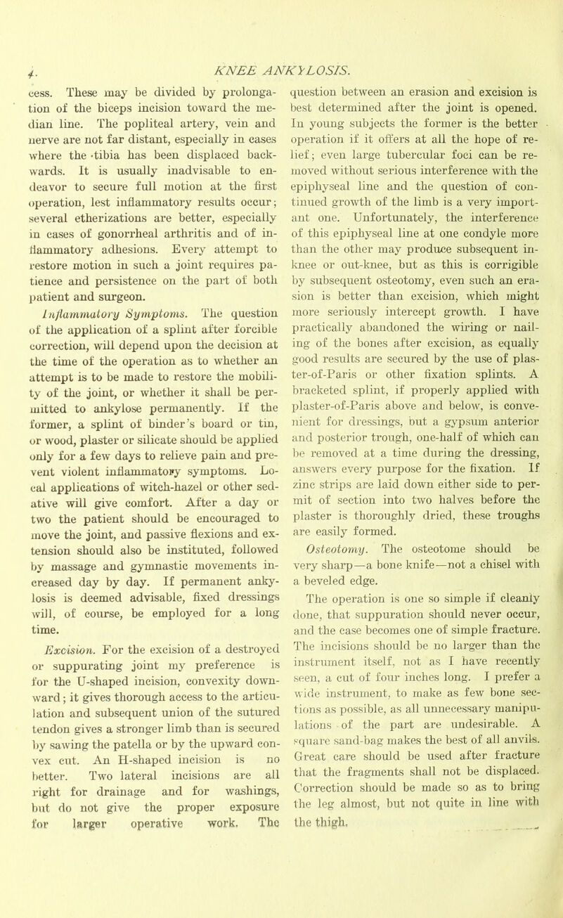 cess. These may be divided by prolonga- tion of the biceps incision toward the me- dian line. The popliteal artery, vein and nerve are not far distant, especially in cases where the Tibia has been displaced back- wards. It is usually inadvisable to en- deavor to secure full motion at the first operation, lest inflammatory results occur; several etherizations are better, especially in cases of gonorrheal arthritis and of in- flammatory adhesions. Every attempt to restore motion in such a joint requires pa- tience and persistence on the part of both patient and surgeon. Inflammatory Symptoms. The question of the application of a splint after forcible correction, will depend upon the decision at the time of the operation as to whether an attempt is to be made to restore the mobili- ty of the joint, or whether it shall be per- mitted to ankylose permanently. If the former, a splint of binder’s board or tin, or wood, plaster or silicate should be applied only for a few days to relieve pain and pre- vent violent inflammatopy symptoms. Lo- cal applications of witch-hazel or other sed- ative will give comfort. After a day or two the patient should be encouraged to move the joint, and passive flexions and ex- tension should also be instituted, followed by massage and gymnastic movements in- creased day by day. If permanent anky- losis is deemed advisable, fixed dressings will, of course, be employed for a long- time. Excision. For the excision of a destroyed or suppurating joint my preference is for the U-shaped incision, convexity down- ward ; it gives thorough access to the articu- lation and subsequent union of the sutured tendon gives a stronger limb than is secured by sawing the patella or by the upward con- vex cut. An H-shaped incision is no better. Two lateral incisions are all right for drainage and for washings, but do not give the proper exposure for larger operative work. The question between an erasion and excision is best determined after the joint is opened. In young subjects the former is the better operation if it offers at all the hope of re- lief ; even large tubereular foci can be re- moved without serious interference with the epiphyseal line and the question of con- tinued growth of the limb is a very import- ant one. Unfortunately, the interference of this epiphyseal line at one condyle more than the other may produce subsequent in- knee or out-knee, but as this is corrigible by subsequent osteotomy, even such an era- sion is better than excision, which might more seriously intercept growth. I have practically abandoned the wiring or nail- ing of the bones after excision, as equally good results are secured by the use of plas- ter-of-Paris or other fixation splints. A bracketed splint, if properly applied with plaster-of-Paris above and below, is conve- nient for dressings, but a gypsum anterior and posterior trough, one-half of which can be removed at a time during the dressing, answers every purpose for the fixation. If zinc strips are laid down either side to per- mit of section into two halves before the plaster is thoroughly dried, these troughs are easily formed. Osteotomy. The osteotome should be very sharp—a bone knife—not a chisel with a beveled edge. The operation is one so simple if cleanly done, that suppuration should never occur, and the case becomes one of simple fracture. The incisions should be no larger than the instrument itself, not as I have recently seen, a cut of four inches long. I prefer a wide instrument, to make as few bone sec- tions as possible, as all unnecessary manipu- lations of the part are undesirable. A square sand-bag makes the best of all anvils. Great care should be used after fracture that the fragments shall not be displaced. Correction should be made so as to bring the leg almost, but not quite in line with the thigh. ,