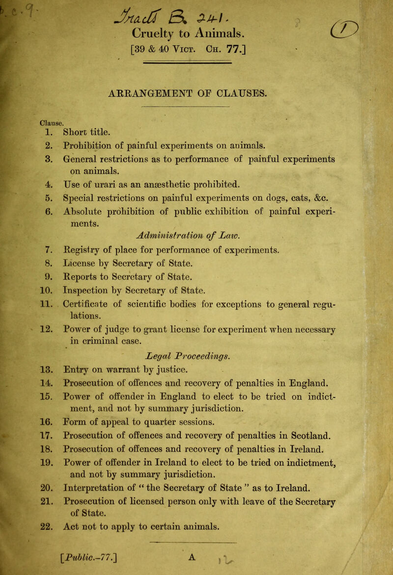 J/nculZ 6k 2-M-) ■ Cruelty to Animals. [39 & 40 Vict. Oh. 77.] ARRANGEMENT OE CLAUSES. Clause. 1. Short title. 2. Prohibition of painful experiments on animals. 3. General restrictions as to performance of painful experiments on animals. 4. Use of urari as an anaesthetic prohibited. 5. Special restrictions on painful experiments on dogs, cats, &c. 6. Absolute prohibition of public exhibition of painful experi- ments. Administration of Laio. 7. Registry of place for performance of experiments. 8. License by Secretary of State. 9. Reports to Secretary of State. 10. Inspection by Secretary of State. 11. Certificate of scientific bodies for exceptions to general regu- lations. 12. Power of judge to grant license for experiment when necessary in criminal case. Legal Proceedings. 13. Entry on warrant by justice. 14. Prosecution of offences and recovery of penalties in England. 15. Power of offender in England to elect to be tried on indict- ment, and not by summary jurisdiction. 16. Eorm of appeal to quarter sessions. 17. Prosecution of offences and recovery of penalties in Scotland. 18. Prosecution of offences and recovery of penalties in Ireland. 19. Power of offender in Ireland to elect to be tried on indictment, and not by summary jurisdiction. 20. Interpretation of “ the Secretary of State ” as to Ireland. 21. Prosecution of licensed person only with leave of the Secretary of State. 22. Act not to apply to certain animals. [Public.-77.] A