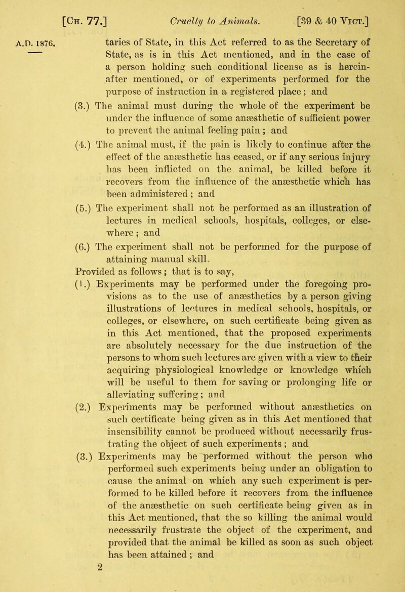 a.D. 1876. taries of State, in this Act referred to as the Secretary of State, as is in this Act mentioned, and in the case of a person holding such conditional license as is herein- after mentioned, or of experiments performed for the purpose of instruction in a registered place; and (3.) The animal must during the whole of the experiment be under the influence of some anaesthetic of sufficient power to prevent the animal feeling pain ; and (4.) The animal must, if the pain is likely to continue after the effect of the anaesthetic has ceased, or if any serious injury has been inflicted on the animal, he killed before it recovers from the influence of the anaesthetic which has been administered ; and (5.) The experiment shall not be performed as an illustration of lectures in medical schools, hospitals, colleges, or else- where ; and (6.) The experiment shall not be performed for the purpose of attaining manual skill. Provided as follows ; that is to say, (i.) Experiments may be performed under the foregoing pro- visions as to the use of anaesthetics by a person giving illustrations of lectures in medical schools, hospitals, or colleges, or elsewhere, on such certificate being given as in this Act mentioned, that the proposed experiments are absolutely necessary for the due instruction of the persons to whom such lectures are given with a view to their acquiring physiological knowledge or knowledge which will he useful to them for saving or prolonging life or alleviating suffering; and (2.) Experiments may he performed without anaesthetics on such certificate being given as in this Act mentioned that insensibility cannot be produced without necessarily frus- trating the object of such experiments ; and (3.) Experiments may he performed without the person who performed such experiments being under an obligation to cause the animal on which any such experiment is per- formed to he killed before it recovers from the influence of the anaesthetic on such certificate being given as in this Act mentioned, that the so killing the animal would necessarily frustrate the object of the experiment, and provided that the animal he killed as soon as such object has been attained ; and