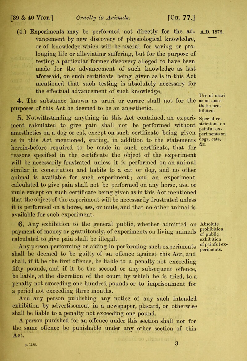 (4.) Experiments may be performed not directly for the ad- vancement by new discovery of physiological knowledge, or of knowledge which will be useful for saving or pro- longing life or alleviating suffering, but for the purpose of testing a particular former discovery alleged to have been made for the advancement of such knowledge as last aforesaid, on such certificate being given as is in this Act mentioned that such testing is absolutely necessary for the effectual advancement of such knowledge. 4. The substance known as urari or curare shall not for the purposes of this Act be deemed to be an anaesthetic. 5. Notwithstanding anything in this Act contained, an experi- ment calculated to give pain shall not be performed without anaesthetics on a dog or cat, except on such certificate being given as in this Act mentioned, stating, in addition to the statements herein-before required to be made in such certificate, that for reasons specified in the certificate the object of the experiment will be necessarily frustrated unless it is performed on an animal similar in constitution and habits to a cat or dog, and no other animal is available for such experiment; and an experiment calculated to give pain shall not be performed on any horse, ass, or mule except on such certificate being given as in this Act mentioned that the object of the experiment will be necessarily frustrated unless it is performed on a horse, ass, or mule, and that no other animal is available for such experiment. 6. Any exhibition to the general public, whether admitted on payment of money or gratuitously, of experiments on living animals calculated to give pain shall be illegal. Any person performing or aiding in performing such experiments shall be deemed to be guilty of an offence against this Act, and shall, if it be the first offence, be liable to a penalty not exceeding fifty pounds, and if it be the second or any subsequent offence, be liable, at the discretion of the court by which he is tried, to a penalty not exceeding one hundred pounds or to imprisonment for a period not exceeding three months. And any person publishing any notice of any such intended exhibition by advertisement in a newspaper, placard, or otherwise shall be liable to a penalty not exceeding one pound. A person punished for an offence under this section shall not for the same offence be punishable under any other section of this Act. A.D.1876. Use of urari as an anaes- thetic pro- hibited. Special re- strictions on painful ex- periments on dogs, cats, &C; Absolute prohibition of publip exhibition of painful ex- periments. p. 1282.