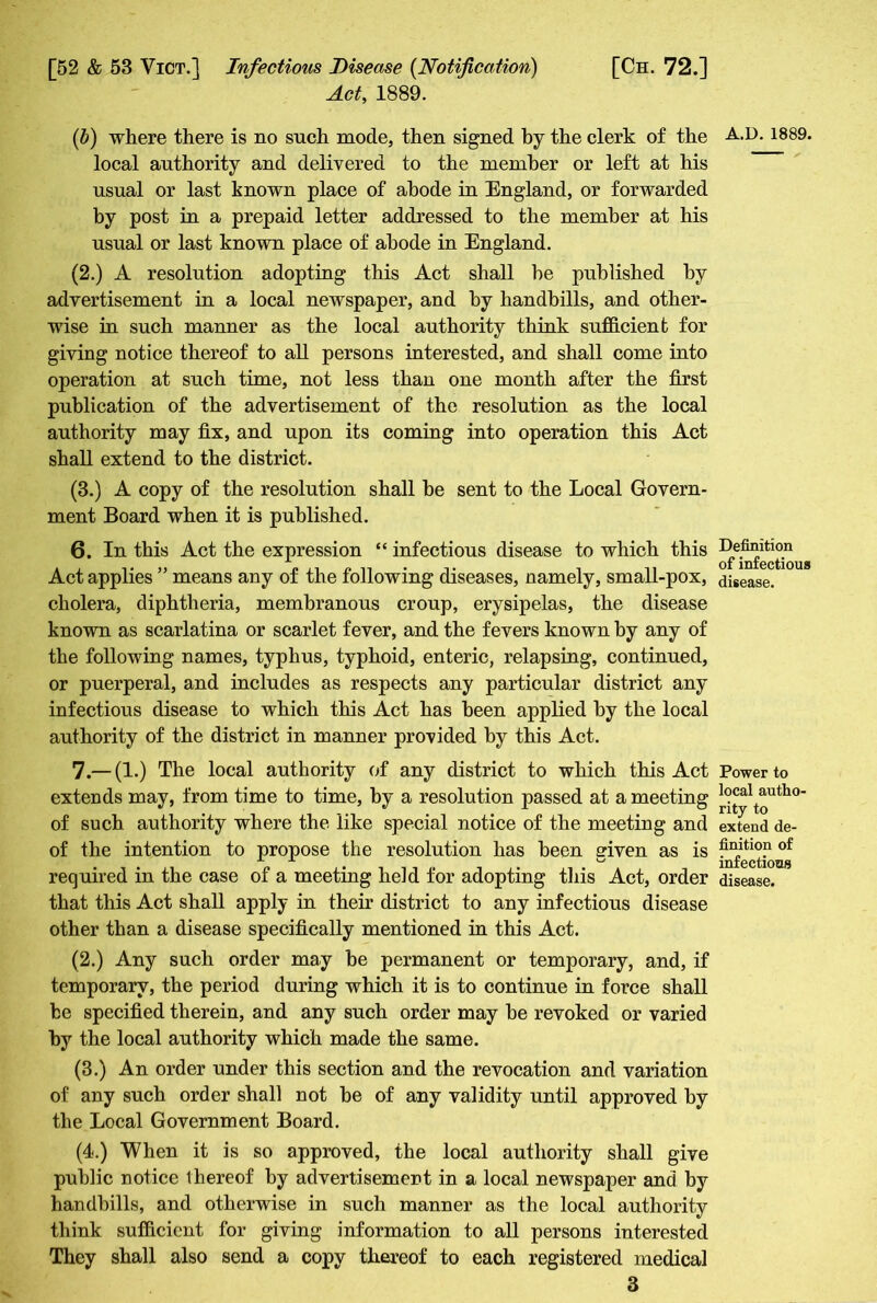 Act, 1889. (6) where there is no such mode, then signed by the clerk of the local authority and delivered to the member or left at his usual or last known place of abode in England, or forwarded by post in a prepaid letter addressed to the member at his usual or last known place of abode in England. (2.) A resolution adopting this Act shall he published hy advertisement in a local newspaper, and hy handbills, and other- wise in such manner as the local authority think sufficient for giving notice thereof to all persons interested, and shall come into operation at such time, not less than one month after the first publication of the advertisement of the resolution as the local authority may fix, and upon its coming into operation this Act shall extend to the district. (3.) A copy of the resolution shall he sent to the Local Govern- ment Board when it is published. 6. In this Act the expression “ infectious disease to which this Act applies ” means any of the following diseases, namely, small-pox, cholera, diphtheria, membranous croup, erysipelas, the disease known as scarlatina or scarlet fever, and the fevers known by any of the following names, typhus, typhoid, enteric, relapsing, continued, or puerperal, and includes as respects any particular district any infectious disease to which this Act has been applied hy the local authority of the district in manner provided by this Act. 7. — (1.) The local authority of any district to which this Act extends may, from time to time, hy a resolution passed at a meeting of such authority where the like special notice of the meeting and of the intention to propose the resolution has been given as is required in the case of a meeting held for adopting this Act, order that this Act shall apply in their district to any infectious disease other than a disease specifically mentioned in this Act. (2.) Any such order may be permanent or temporary, and, if temporary, the period during which it is to continue in force shall he specified therein, and any such order may he revoked or varied hy the local authority which made the same. (3.) An order under this section and the revocation and variation of any such order shall not he of any validity until approved hy the Local Government Board. (4.) When it is so approved, the local authority shall give public notice thereof by advertisement in a local newspaper and by handbills, and otherwise in such manner as the local authority think sufficient for giving information to all persons interested They shall also send a copy thereof to each registered medical 3 A.D.1889. Definition of infectious disease. Power to local autho- rity to extend de- finition of infectious disease.