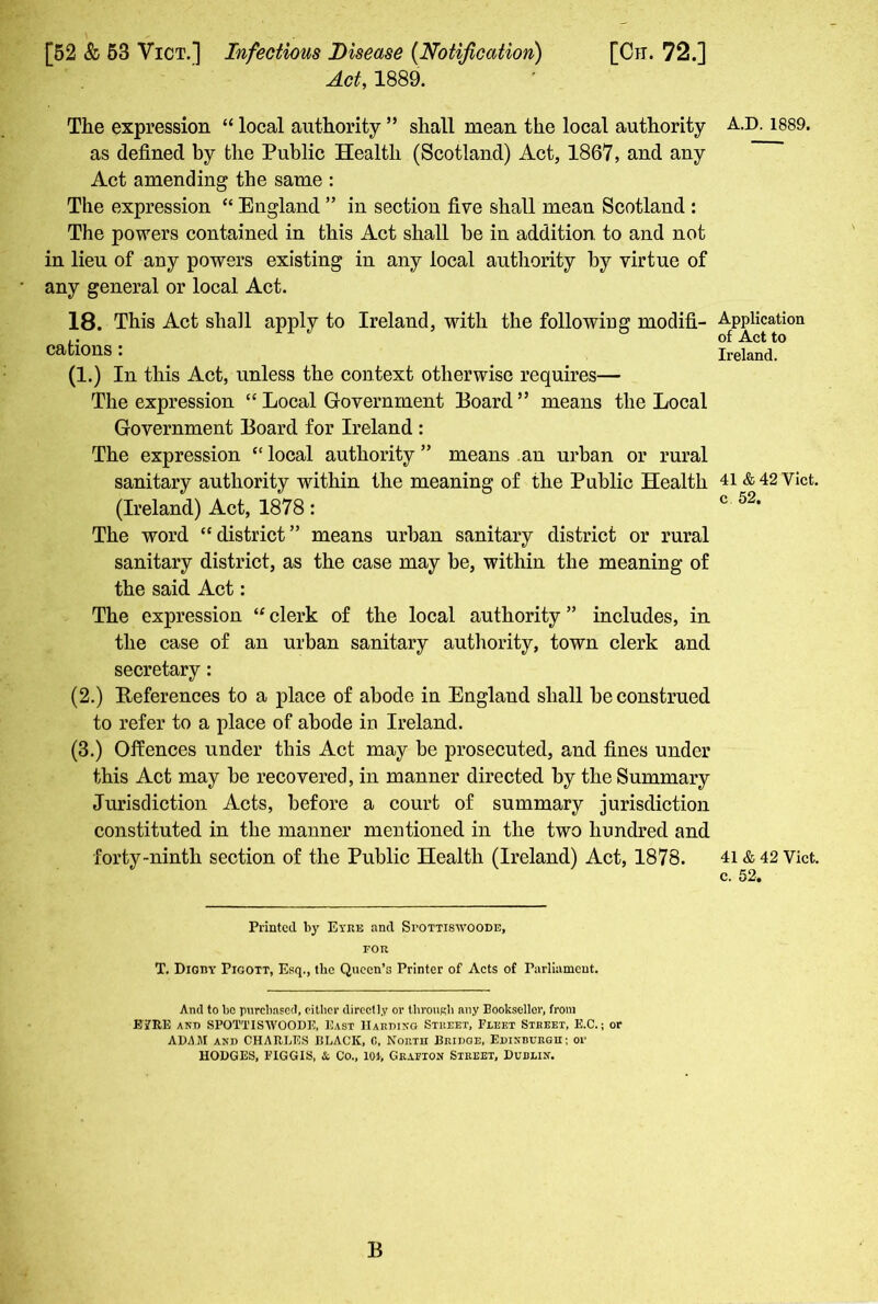 Act, 1889. The expression “ local authority ” shall mean the local authority as defined by the Public Health (Scotland) Act, 1867, and any Act amending the same : The expression “ England ” in section five shall mean Scotland : The powers contained in this Act shall be in addition to and not in lieu of any powers existing in any local authority by virtue of any general or local Act. 18. This Act shall apply to Ireland, with the following modifi- cations : (1.) In this Act, unless the context otherwise requires— The expression “ Local Government Board ” means the Local Government Board for Ireland : The expression “local authority” means an urban or rural sanitary authority within the meaning of the Public Health (Ireland) Act, 1878: The word “ district ” means urban sanitary district or rural sanitary district, as the case may be, within the meaning of the said Act: The expression “ clerk of the local authority ” includes, in the case of an urban sanitary authority, town clerk and secretary: (2.) References to a place of abode in England shall be construed to refer to a place of abode in Ireland. (3.) Offences under this Act may be prosecuted, and fines under this Act may be recovered, in manner directed by the Summary Jurisdiction Acts, before a court of summary jurisdiction constituted in the manner mentioned in the two hundred and forty-ninth section of the Public Health (Ireland) Act, 1878. Printed by Eyre and Spottiswoode, for T. Digby Pigott, Esq., the Queen’s Printer of Acts of Parliament. And to be purchased, either directly or through any Bookseller, from JBifRE and SPOTTISWOODE, East Harding Street, Fleet Street, E.C.; or ADAM and CHAHLES BLACK, 0, North Bridge, Edinburgh; or HODGES, FIGGIS, & Co., lot, Grafton Street, Dublin. B A.D.1889. Application of Act to Ireland. 41 & 42 Yict. c 52. 41 & 42 Vict. c. 52.