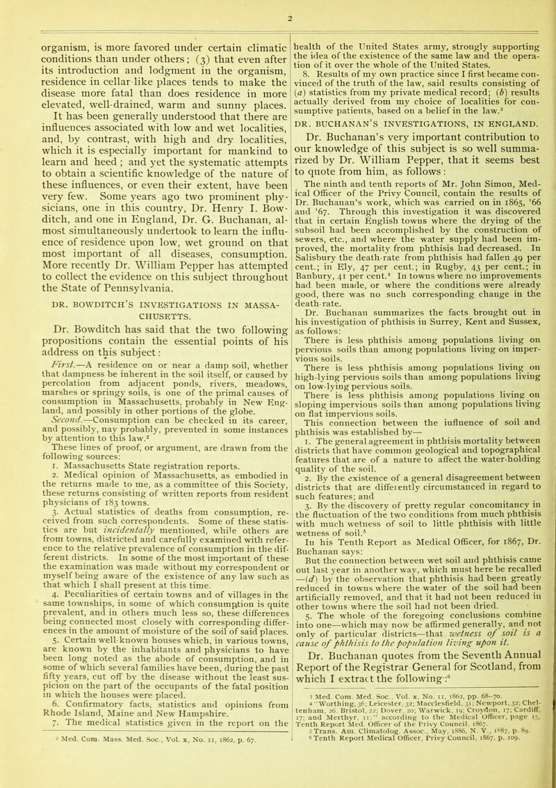 organism, is more favored under certain climatic conditions than under others; (3) that even after its introduction and lodgment in the organism, residence in cellar-like places tends to make the disease more fatal than does residence in more elevated, well-drained, warm and sunny places. It has been generally understood that there are influences associated with low and wet localities, and, by contrast, with high and dry localities, which it is especially important for mankind to learn and heed ; and j^et the systematic attempts to obtain a scientific knowledge of the nature of these influences, or even their extent, have been very few. Some years ago two prominent phy- sicians, one in this country. Dr. Henry I. Bow- ditch, and one in England, Dr. G. Buchanan, al- most simultaneously undertook to learn the influ- ence of residence upon low, wet ground on that most important of all diseases, consumption. More recently Dr. William Pepper has attempted to collect the evidence on this subject throughout the State of Pennsylvania. DR. BOWDITCH’s investigations in MASSA- CHUSETTS. Dr. Bowditch has said that the two following propositions contain the essential points of his address on this subject: First.—A residence on or near a damp soil, whether that dampness be inherent in the soil itself, or caused by percolation from adjacent ponds, rivers, meadows, marshes or springy soils, is one of the primal causes of consumption in Massachusetts, probably in New Eng- land, and possibly in other portions of the globe. Second.—Consumption can be checked in its career, and possibly, nay probably, prevented in some instances by attention to this law.’* These lines of proof, or argument, are drawn from the following sources: 1. Massachusetts State registration reports. 2. Medical opinion of Massachusetts, as embodied in the returns made to me, as a committee of this Society, these returns consisting of written reports from resident physicians of 183 towns. 3. Actual statistics of deaths from consumption, re- ceived from such correspondents. Some of these statis- tics are but incidentally mentioned, while others are from towns, districted and carefully examined with refer- ence to the relative prevalence of consumption in the dif- ferent districts. In some of the most important of these the examination was made without my correspondent or myself being aware of the existence of any law such as that which I shall present at this time. 4. Peculiarities of certain towns and of villages in the same townships, in some of which consumption is quite prevalent, and in others much less so, these differences being connected most closely with corresponding differ- ences in the amount of moisture of the soil of said places. 5. Certain well-known houses which, in various towns, are known by the inhabitants and physicians to have been long noted as the abode of consumption, and in some of which several families have been, during the past fifty years, cut off by the disease without the least sus- picion on the part of the occupants of the fatal position in which the houses were placed. 6. Confirmatory facts, statistics and opinions from Rhode Island, Maine and New Hampshire. 7. The medical statistics given in the report on the 2 Med. Com. Mass. Med. Soc., Vol. x, No. ii, 1862, p. 67. health of the United States army, strongly supporting the idea of the existence of the same law and the opera- tion of it over the whole of the United States. 8. Results of my own practice since I first became con- vinced of the truth of the law, said results consisting of (a) statistics from my private medical record; (6) results actually derived from my choice of localities for con- sumptive patients, based on a belief in the law.® DR. BUCHANAN’S INVESTIGATIONS, IN ENGLAND. Dr. Buchanan’s very important contribution to our knowledge of this subject is so well summa- rized by Dr. William Pepper, that it seems best to quote from him, as follows: The ninth and tenth reports of Mr. John Simon, Med- ical Officer of the Privy Council, contain the results of Dr. Buchanan’s work, which was carried on in 1865, ’66 and ’67. Through this investigation it was discovered that in certain English towns where the drying of the subsoil had been accomplished by the construction of sewers, etc., and where the water supply had been im- proved, the mortality from phthisis had decreased. In Salisbury the death-rate from phthisis had fallen 49 per cent.; in Ely, 47 per cent.; in Rugby, 43 per cent.; in Banbury, 41 per cent.^ In towns where no improvements had been made, or where the conditions were already good, there was no such corresponding change in the death-rate. Dr. Buchanan summarizes the facts brought out in his investigation of phthisis in Surrey, Kent and Sussex, as follows: There is less phthisis among populations living on pervious soils than among populations living on imper- vious soils. There is less phthisis among populations living on high-lying pervious soils than among populations living on low-lying pervious soils. There is less phthisis among populations living on sloping impervious soils than among populations living on flat impervious soils. This connection between the influence of soil and phthisis was established by— 1. The general agreement in phthisis mortality between districts that have common geological and topographical featnres that are of a nature to affect the water-holding quality of the soil. 2. By the existence of a general disagreement between districts that are differently circumstanced in regard to such features; and 3. Bv the discovery of pretty regular concomitancy in the fluctuation of the two conditions from much phthisis with much wetness of soil to little phthisis with little wetness of soil.® In his Tenth Report as Medical Officer, for 1867, Dr. Buchanan says: But the connection between wet soil and phthisis came out last year in another way, which must here be recalled —(d) by the observation that phthisis had been greatly reduced in towns where the water of the soil had been artificially removed, and that it had not been reduced in other towns where the soil had not been dried. 5. The whole of the foregoing conclusions combine into one—which may now be affirmed generally, and not only of particular districts—that wetness of soil is a cause of phthisis to the population living upon it. Dr. Buchanan quotes from the Seventh Annual Report of the Registrar General for Scotland, from which I extract the following 3 Med. Com. Med. Soc.. Vol. x. No. ii, 1862, pp. 68-70. 4 “Worthing, 36; Leicester, 32; Macclesfield. 31; Newport, 32; Chel- tenham, 26. Bristol. 22; Dover. 20; Warwick, 19; Croydon, 17; CardifT, 17; and Merthyr, xi;’’ according to the Medical Officer, page 15. Tenth Report Med. Officer of the Privy Council, 1867. 5 Trans. Am. Climatolog. Assoc., May, 1886, N. Y., 1887, p. 89. 6Tenth Report Medical Officer, Privy Council, 1867. p. 109.