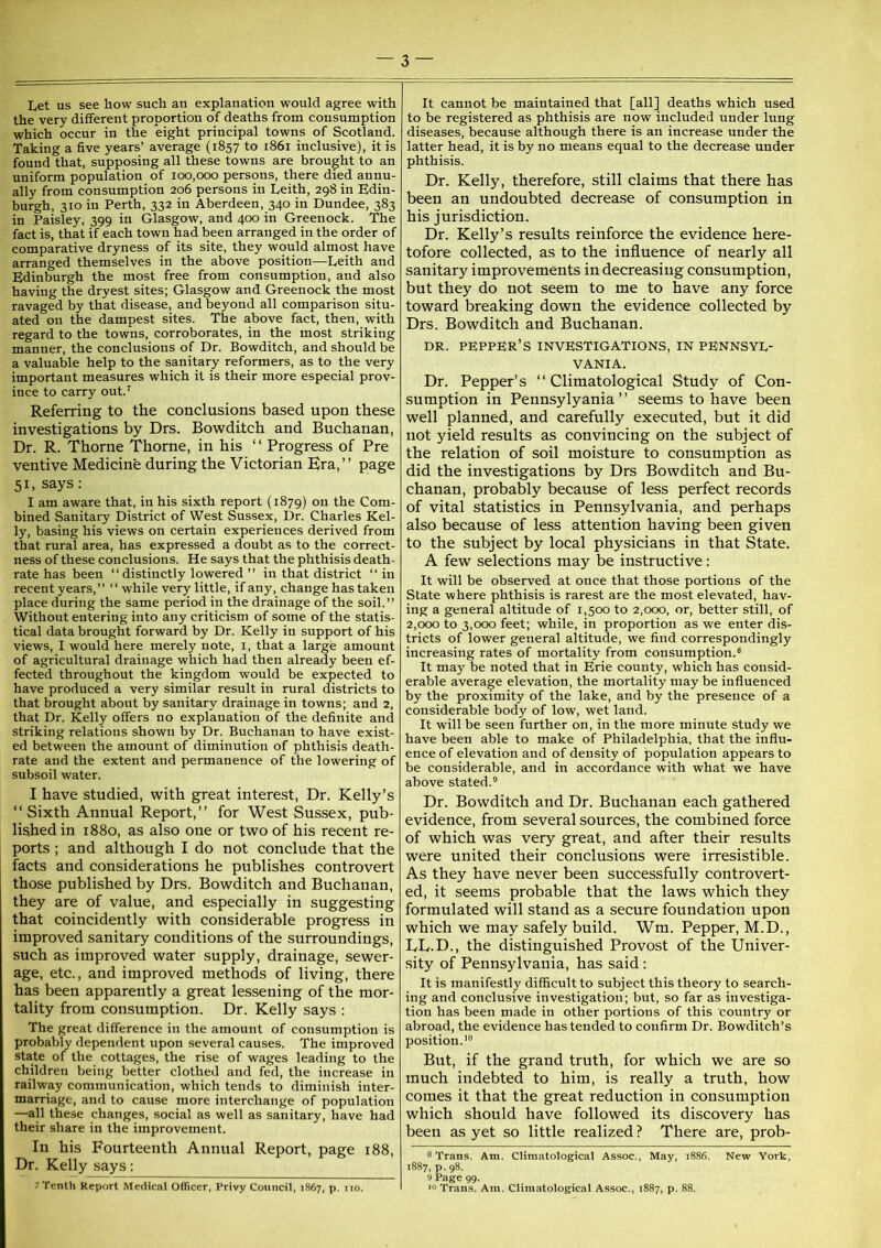 Let us see how such an explanation would agree with the very different proportion of deaths from consumption which occur in the eight principal towns of Scotland. Taking a five years’ average (1857 to 1861 inclusive), it is found that, supposing all these towns are brought to an uniform population of 100,000 persons, there died annu- ally from consumption 206 persons in Leith, 298 in Edin- burgh, 310 in Perth, 332 in Aberdeen, 340 in Dundee, 383 in Paisley, 399 in Glasgow, and 400 in Greenock. The fact is, that if each town had been arranged in the order of comparative dryness of its site, they would almost have arranged themselves in the above position—Leith and Edinburgh the most free from consumption, and also having the dryest sites; Glasgow and Greenock the most ravaged by that disease, and beyond all comparison situ- ated on the dampest sites. The above fact, then, with regard to the towns, corroborates, in the most striking manner, the conclusions of Dr. Bowditch, and should be a valuable help to the sanitary reformers, as to the very important measures which it is their more especial prov- ince to carry out.' Referring to the conclusions based upon these investigations by Drs. Bowditch and Buchanan, Dr. R. Thorne Thorne, in his ‘ ‘ Progress of Pre ventive Medicine during the Victorian Era,” page 51, says: I am aware that, in his sixth report (1879) on the Com- bined Sanitary District of West Sussex, Dr. Charles Kel- ly, basing his views on certain experiences derived from that rural area, has expressed a doubt as to the correct- ness of these conclusions. He says that the phthisis death- rate has been “ distinctly lowered ” in that district “in recent years,” “ while very little, if any, change has taken place during the same period in the drainage of the soil.” Without entering into any criticism of some of the statis- tical data brought forward by Dr. Kelly in support of his views, I would here merely note, i, that a large amount of agricultural drainage which had then already been ef- fected throughout the kingdom would be expected to have produced a very similar result in rural districts to that brought about by sanitary drainage in towns; and 2, that Dr. Kelly offers no explanation of the definite and striking relations shown by Dr. Buchanan to have exist- ed between the amount of diminution of phthisis death- rate and the extent and permanence of the lowering of subsoil water. I have studied, with great interest, Dr. Kelly’s ‘‘Sixth Annual Report,” for West Sussex, pub- lished in 1880, as also one or two of his recent re- ports ; and although I do not conclude that the facts and considerations he publishes controvert those published by Drs. Bowditch and Buchanan, they are of value, and especially in suggesting that coincidently with considerable progress in improved sanitary conditions of the surroundings, such as improved water supply, drainage, sewer- age, etc., and improved methods of living, there has been apparently a great lessening of the mor- tality from consumption. Dr. Kelly says : The great difference in the amount of consumption is probably dependent upon several causes. The improved state of the cottages, the rise of wages leading to the children being better clothed and fed, the increase in railway communication, which tends to diminish inter- marriage, and to cause more interchange of population —all these changes, social as well as sanitary, have had their share in the improvement. In his Fourteenth Annual Report, page 188, Dr. Kelly says: 7 Tenth Report Medical Officer, Privy Council, 1S67, p. no. It cannot be maintained that [all] deaths which used to be registered as phthisis are now included under lung diseases, because although there is an increase under the latter head, it is by no means equal to the decrease under phthisis. Dr. Kelly, therefore, still claims that there has been an undoubted decrease of consumption in his jurisdiction. Dr. Kelly’s results reinforce the evidence here- tofore collected, as to the influence of nearly all sanitary improvements in decreasing consumption, but they do not seem to me to have any force toward breaking down the evidence collected by Drs. Bowditch and Buchanan. DR. pepper’s investigations, in PENNSYL- VANIA. Dr. Pepper’s ‘‘ Climatological Study of Con- sumption in Pennsylyania ” seems to have been well planned, and carefully executed, but it did not yield results as convincing on the subject of the relation of soil moisture to consumption as did the investigations by Drs Bowditch and Bu- chanan, probably because of less perfect records of vital statistics in Pennsylvania, and perhaps also because of less attention having been given to the subject by local physicians in that State. A few selections may be instructive: It will be observed at once that those portions of the State where phthisis is rarest are the most elevated, hav- ing a general altitude of 1,500 to 2,000, or, better still, of 2,000 to 3,000 feet; while, in proportion as we enter dis- tricts of lower general altitude, we find correspondingly increasing rates of mortality from consumption.® It may be noted that in Erie county, which has consid- erable average elevation, the mortality may be influenced by the proximity of the lake, and by the presence of a considerable body of low, wet land. It will be seen further on, in the more minute study we have been able to make of Philadelphia, that the influ- ence of elevation and of density of population appears to be considerable, and in accordance with what we have above stated.” Dr. Bowditch and Dr. Buchanan each gathered evidence, from several sources, the combined force of which was very great, and after their results were united their conclusions were irresistible. As they have never been successfully controvert- ed, it seems probable that the laws which they formulated will stand as a secure foundation upon which we may safely build. Wm. Pepper, M.D., EL.D., the distinguished Provost of the Univer- sity of Pennsylvania, has said : It is manifestly difficult to subject this theory to search- ing and conclusive investigation; but, so far as investiga- tion has been made in other portions of this country or abroad, the evidence has tended to confirm Dr. Bowditch’s position.'” But, if the grand truth, for which we are so much indebted to him, is really a truth, how comes it that the great reduction in consumption which should have followed its discovery has been as yet so little realized? There are, prob- 8 Trans. Am. Climatological Assoc., May, i886. New York, 1887, p. 98. 9 Page 99. *0 Trans. Am. Climatological Assoc., 1887, p. 88.