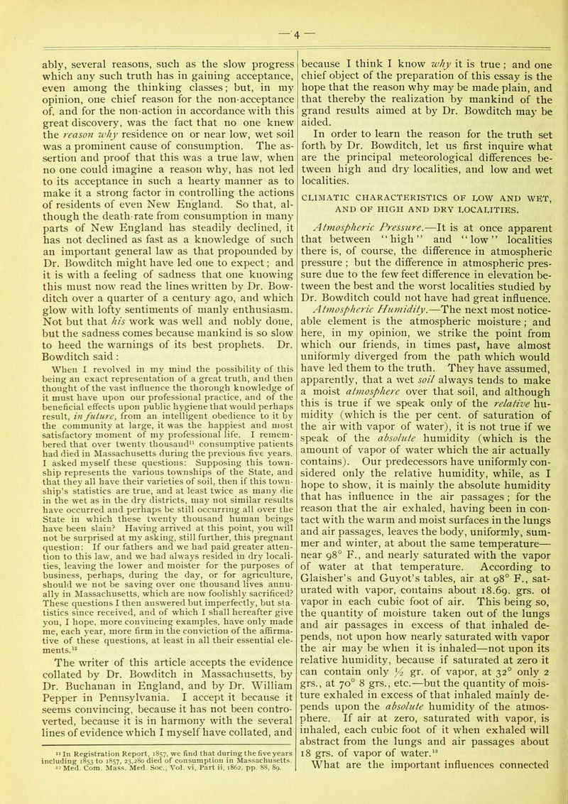 —'4 — ably, several reasons, such as the slow progress which any such truth has in gaining acceptance, even among the thinking classes; but, in my opinion, one chief reason for the non-acceptance of, and for the non-action in accordance with this great discovery, was the fact that no one knew the reason why residence on or near low, wet soil was a prominent cause of consumption. The as- sertion and proof that this was a true law, when no one could imagine a reason why, has not led to its acceptance in such a hearty manner as to make it a strong factor in controlling the actions of residents of even New England. So that, al- though the death-rate from consumption in many parts of New England has steadily declined, it has not declined as fast as a knowledge of such an important general law as that propounded by Dr. Bowditch might have led one to expect; and it is with a feeling of sadness that one knowing this must now read the lines written by Dr. Bow- ditch over a quarter of a century ago, and which glow with lofty sentiments of manly enthusiasm. Not but that his work was well and nobly done, but the sadness comes because mankind is so slow to heed the warnings of its best prophets. Dr. Bowditch said; When I revolved in iny mind the possibility of this being an exact representation of a great truth, and then thought of the vast influence the thorough knowledge of it must have upon our professional practice, and of the beneficial effects upon public hygiene that would perhaps result, in future, from an intelligent obedience to it by the community at large, it was the happiest and most satisfactory moment of my professional life. I remem- bered that over twenty thousand” consumptive patients had died in Massachusetts during the previous five years. I asked myself these questions: Supposing this town- ship represents the various townships of the State, and that they all have their varieties of soil, then if this town- ship’s statistics are true, and at least twice as many die in the wet as in the dry districts, may not similar results have occurred and perhaps be still occurring all over the State in which these twenty thousand human beings have been slain? Having arrived at this point, you will not be surprised at my asking, still further, this pregnant question: If our fathers and we had paid greater atten- tion to this law, and we had always resided in dry locali- ties, leaving the lower and moister for the purposes of business, perhaps, during the day, or for agriculture, should we not be saving over one thousand lives annu- ally in Massachusetts, which are now foolishly sacrificed? These questions I then answered but imperfectly, but sta- tistics since received, and of which I shall hereafter give you, I hope, more convincing examples, have only made me, each year, more firm in the conviction of the affirma- tive of these questions, at least in all their essential ele- ments.'^ The writer of this article accepts the evidence collated by Dr. Bowditch in Massachusetts, by Dr. Buchanan in England, and by Dr. William Pepper in Pennsylvania. I accept it because it seems convincing, because it has not been contro- verted, because it is in harmony with the several lines of evidence which I myself have collated, and ■■ In Registration Report, i8s7, we find that during the five years including 1853 to 1857, 23,280 died of consumption in Ma.ssachusetts, wMed. Com. Mass. Med. Soc., V0I. vi. Part ii, 1862, pp. 88, 89. because I think I know why it is true; and one chief object of the preparation of this essay is the hope that the reason why may be made plain, and that thereby the realization by mankind of the grand results aimed at by Dr. Bowditch maj be aided. In order to learn the reason for the truth set forth by Dr. Bowditch, let us first inquire what are the principal meteorological differences be- tween high and dry localities, and low and wet localities. CLIMATIC CHARACTERISTICS OF LOW AND WET, AND OF HIGH AND DRY LOCALITIES. Atmospheric Pressure.—It is at once apparent that between “high” and “low” localities there is, of course, the difference in atmospheric pressure ; but the difference in atmospheric pres- sure due to the few feet difference in elevation be- tween the best and the worst localities studied by Dr. Bowditch could not have had great influence. Atmospheric Humidity.—The next most notice- able element is the atmospheric moisture; and here, in my opinion, we strike the point from which our friends, in times past, have almost uniformly diverged from the path which would have led them to the truth. They have assumed, apparently, that a wet soil always tends to make a moist atmosphere over that soil, and although this is true if we speak only of the relative hu- midity (which is the per cent, of saturation of the air with vapor of water), it is not true if we speak of the absolute humidity (which is the amount of vapor of water which the air actually contains). Our predecessors have uniformly con- sidered only the relative humidity, while, as I hope to show, it is mainly the absolute humidity that has influence in the air passages ; for the reason that the air exhaled, having been in con- tact with the warm and moist surfaces in the lungs and air passages, leaves the body, uniformly, sum- mer and winter, at about the same temperature— near 98° F., and nearly saturated with the vapor of water at that temperature. According to Glaisher’s and Guy of s tables, air at 98° F., sat- urated with vapor, contains about 18.69. grs. ot vapor in each cubic foot of air. This being so, the quantity of moisture taken out of the lungs and air passages in excess of that inhaled de- pends, not upon how nearly saturated with vapor the air may be when it is inhaled—not upon its relative humidity, because if saturated at zero it can contain only ]/z gr. of vapor, at 32° only 2 grs., at 70° 8 grs., etc.—but the quantity of mois- ture exhaled in excess of that inhaled mainly de- pends upon the absolute humidity of the atmos- phere. If air at zero, saturated with vapor, is inhaled, each cubic foot of it when exhaled will abstract from the lungs and air passages about 18 grs. of vapor of water.'® What are the important influences connected
