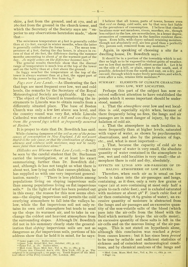 shire, 4 feet from the ground, and at 170, and at 260 feet from the ground in the church tower, and which the Secretary of the Society says are “ su- perior to any observations heretofore made,” show that— The minimum temperature at 4 feet is generally colder than at 170 feet, except in winter months, when the latter is generally colder than the former. . . . The mean tem- perature at 4 feet, during the day hours, is always in ex- cess of that of 260 feet, the difference during the summer months amounting to about 4° at the warmest part of the day. As flight comes on the difference becomes less A The general results therefore show that the diurnal range of temperature is much less at the top of the tower and on the belfry than at 4 feet above the ground In foggy weather the temperature at the top of the tower is always warmer than at 4 feet, the upper part of the tower being generally free from fog.'® Fogs over Low Lands.—As illustrating the fact that fogs are most frequent over low, wet and cold levels, the remarks by the Secretary of the Royal Meteorological Society are applicable. He says : ‘‘ The object of the Council in transferring the in- struments to Lincoln was to obtain results from a differently situated place. The base of Boston Church was only a few feet above sea level, and the country round was very flat, while Lincoln Cathedral was situated on a hill a?id was thus free from the ground fogs which so frequently ocairred at Boston.'‘° It is proper to state that Dr. Bowditch has said: While claiming dampness of the soil as one of the prime causes of eonsumption in New England, I do not assert that it is the sole cause, or that the combination of change- ableness and coldness with moisture, may not be vastly more fatal than moisture alone.‘‘-^ Hillsides are Warmer than Low Levels.—It will be seen by the careful student that Dr. Buchanan carried the investigation, or at least his exact summarizing, further than Dr. Bowditch did; and, although he has not taught us what there is about wet, low-lying soils that causes phthisis, he has supplied us with one very important general- ization, namely : “ There is less phthisis among populations living on sloping impervious soils than among populations living on flat impervious soils.In the light of what has been pointed out in this essay, the reason for this now seems obvi- ous—the sloping impervious soil permits the cold overlying atmosphere to fall into the valleys be- low, while the flat impervious soil not only re- tains its own cold atmosphere but tends to send up the slope its warmest air, and to take in ex- change the coldest and heaviest atmosphere from the surrounding slopes. Although Dr. Bowditch did not in his summary clearly state the general- ization that sloping impervious soils are not as dangerous as flat impervious soils, portions of his address show that he held it in mind, for he says: 18 Same page—275. Italics mine. '9Quar. Jour. Royal Met. Soc., October, 1887, p, 277. =oSame Vol., p. 280. Italics mine. Med. Com. Mass. Med. Soc., Vol. x, No. 11, 1862, p. 9o. 2^Trans. Am. Climatol. Ass’n, 1886. New York, 1887, p. 90. The original is in paragraph 3, on page 109. Tenth Report of the Med- ical Officer of the Privy Council, 1867, London, 1868. I believe that all towns, parts of towns, houses even that rest on damp, cold soils, are by that very fact liable to the prevalence of consumption. I believe that similar locations near wet meadows, rivers, marshes, etc., though less subject to the law, are nevertheless, in a lesser degree, promoters of consumption in the families resident there- upon. Even hills, with clayey subsoil retaining moisture, though not absolutely evil, are less good than a perfectly dry, porous soil, removed from any moisture.®^ Again, in speaking of choosing a site for a dwelling-house. Dr. Bowditch says: It should be in a portion of the township which is nei- ther so high as to be exposed to violent gusts of weather, nor so low that moisture will collect around it. Let it be on the side of a hill, or plain, open to the south, and, if possible, defended from the north and east, on a dry, por- ous soil, through which water freely percolates,and which, even after a rain, retains little moisture.®'* SUMMARY : ELEMENTS OF CLIMATE CHARACTER- IZING LOW, WET localities. Perhaps this part of the subject has now re- ceived sufficient attention to have established the points which it seems important should be under- stood, namely : 1. That the atmosphere over low and wet local- ities'is cold, especially nights when, because of there frequently being no fires, the lungs and air passages are in most danger of injury, by the in- halation of cold air. 2. That the atmosphere in such localities is, more frequently than at higher levels, saturated with vapor of water, as shown by psychrometric observations, and also by the presence of fogs, etc., and, what is most important— 3. That, because the capacity of cold air to contain vapor of water is very small, the absolute quantity of water contained in the atmosphere in low, wet and cold localities is very small—the at- mosphere there is cold and dry, absolutely. EFFECTS ON LUNGS AND AIR-PASSAGES OF IN- HALING atmosphere of low levels. Therefore, when such air as is usual on low levels is taken into the air-passages and lungs, containing, as it does, only a very few grains of vapor (air at zero containing at most only half a grain to each cubic foot), and is exhaled saturated with moisture at about 98° F. (each cubic foot of air then containing 18.69 grains of water), an ex- cessive quantity of moisture is abstracted from the lungs and air-passages and an excessive quan- tity of the non-volatile salts of the blood (which pass into the air-cells from the blood with the fluid which normally keeps the air-cells moist), an excessive quantity of these salts is left in the air-cells and on the mucous lining of the air-pas- sages. This is not stated on hypothesis alone, although this conclusion was reached a priori from causes known ; but it has since been proved to be true by reliable and suflicient statistics of sickness and of coincident meteorological condi- tions, and by chemical analyses of the lungs and 23 Med. Com. Mass. Med. Soc., Vol. x, No. ii, 1862, p. 122. 24 Page 124.