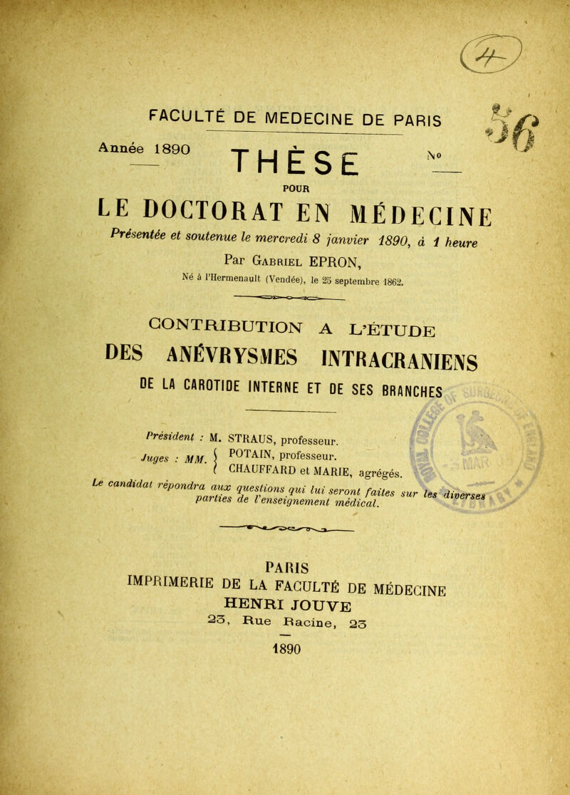 FACULTÉ DE MEDECINE DE PARIS Année 1890 THÈSE POUR LE DOCTORAT EN MÉDECINE Présentée et soutenue le mercredi 8 janvier i890, à 1 heure Par Gabriel EPRON, Né à l’Hermenault (Vendée), le 25 septembre 1862. CONTRIBUTION A L’ÉTUDE DES ANÉVRYSMES INTRACRANIENS DE LA CAROTIDE INTERNE ET DE SES BRANCHES / / csiueru : Juges : MM. u o, pi UlüoSCUr. POTAIN, professeur. CHAUFFARD et MARIE, agrégés. * 1 ei ivjAniE, agrégés. Le candidat répondra aux questions qui lui seront faites sur les divers parties de l enseignement médical. PARIS imprimerie de la faculté de médecine HENRI JOUVE 23, Rue Racine, 23