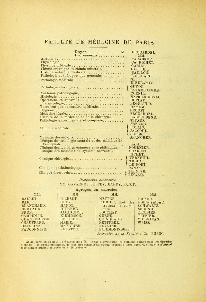 Doyen M. Professeurs Anatomie Physiologie Physique médicale Chimie organique et chimie minérale Histoire naturelle médicale Pathologie et thérapeutique générales Pathologie médicale Pathologie chirurgicale Anatomie pathologique Histologie Opérations et appareils Pharmacologie Thérapeutique et matière médicale Hygiène Médecine légale Histoire de la médecine et de la chirurgie........ Pathologie expérimentale et comparée Clinique médicale Maladies des enfants Cl’nique de pathologie mentale et des maladies de l’encéphale Clinique des maladies cutanées et syphilitiques . Clinique des maladies du système nerveux Clinique chirurgicale Clinique ophthàlmologique Clinique d’accouchement ! BROÜARDEL. MM. FARABEUF. Ch. RICHET. GARIEL. GAUTIER. BAILLON. BOUCHARD. X... D1EULAFOY. GUYON. LANNELONGÜE. CORNIL. Mathias DUVAL. DUP LÀ Y. REGNaULD, HAYEM. PROUST. BROÜARDEL. LABUÜLBÈNE. ST RA US. SÉE (G.) POTAIN. JACCOUD. PETER. GRANCHER. BALL. FOURNIER. CHARCOT. RICHET. VERNEUIL. TRELAT. LE FORT. PANAS. TARN IER. PINARD. Professeurs honoraires MM. GAVARRET, SAPPEY, HARDY, PAJOT. Agrégés en exercice. MM. MM. MM. BALLET. GILBERT. NETTER. BAR. GLEY. POIRIER, chef des BLANCHARD. HANOT. travaux anatomi- BRISSAUD. HUTINEL. ques. BRUN. JALAGUIER. POUCHET. CAMPENJN. K1RMISSON. QUENU. CHANTEMESSE. LETÜLLE. QU1NQUAUD. CHAUFFARD. MARIE. RKTTPRER. DEJERINE. MAYGRIER. REYNIER. FAUCONNIER. NELATON. RIBEMONT-DESS. MM. RICARD. ROBIN (Albert). SCHWARTZ. SEGOND. TROISIER. TUFFIER. VILLEJEAN WHSS. Secrétaire de La Faculté : Ch. PUPIN. Par délibération en date du 6 décembre 1798, l’Ecole a arrêté que les opinions émises dans les disserta- tions qui lui seront présentées, doivent être considérées comme propres à leurs auteurs, et qu’elle n’entend leur donner aucnne approbation ni improbation.