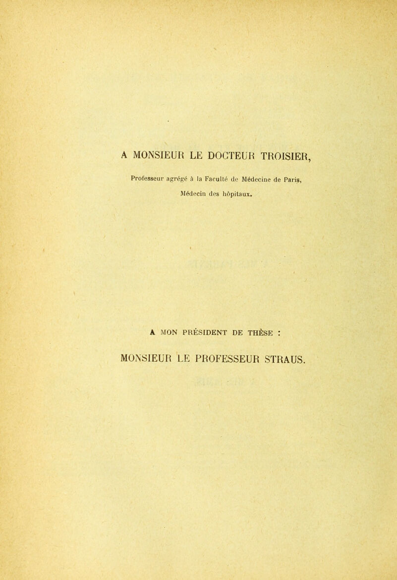 A MONSIEUR LE DOCTEUR TROISIER, Professeur agrégé à la Faculté de Médecine de Paris, Médecin des hôpitaux. A MON PRÉSIDENT DE THÈSE : MONSIEUR LE PROFESSEUR STRAUS.