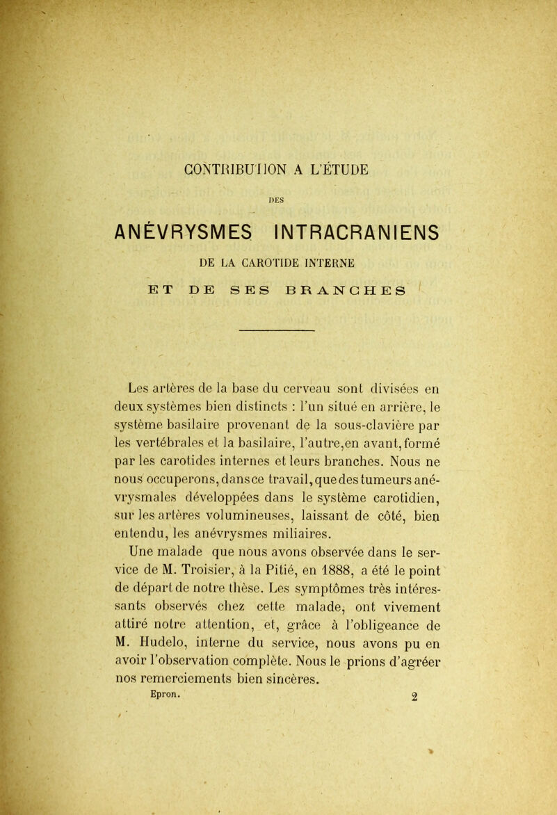 CONTBIBUIION A L’ÉTUDE DES ANÉVRYSMES INTRACRANIENS DE LA CAROTIDE INTERNE ET DE SES BRANCHES Les artères de la base du cerveau sont divisées en deux systèmes bien distincts : l’un situé en arrière, le système basilaire provenant de la sous-clavière par les vertébrales et la basilaire, l’autre,en avant,formé par les carotides internes et leurs branches. Nous ne nous occuperons, dansce travail, que des tumeurs ané- vrysmales développées dans le système carotidien, sur les artères volumineuses, laissant de côté, bien entendu, les anévrysmes miliaires. Une malade que nous avons observée dans le ser- vice de M. Troisier, à la Pitié, en 1888, a été le point de départ de notre thèse. Les symptômes très intéres- sants observés chez cette malade, ont vivement attiré notre attention, et, grâce à l’obligeance de M. Hudelo, interne du service, nous avons pu en avoir l’observation complète. Nous le prions d’agréer nos remerciements bien sincères. Epron. 2