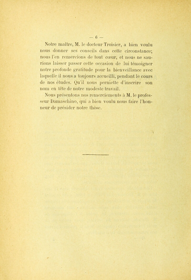 Notre maître, M. le docteur Troisier, a bien voulu nous donner ses conseils dans cette circonstance; nous l’en remercions de tout cœur, et nous ne sau- rions laisser passer cette occasion de lui témoigner notre profonde gratitude pour la bienveillance avec laquelle il nous a toujours accueilli, pendant le cours de nos études. Qu’il nous permette d’inscrire son nom en tête de notre modeste travail. Nous présentons nos remerciements à M. le profes- seur Damascbino, qui a bien voulu nous faire l’hon- neur de présider notre thèse.