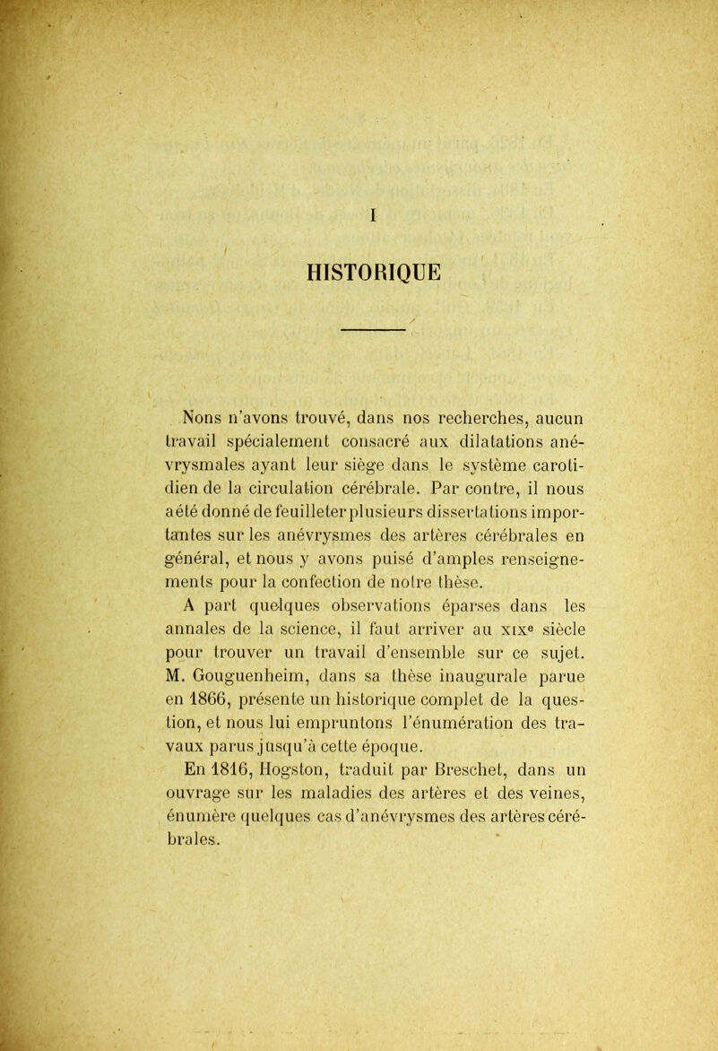 I HISTORIQUE Nons n’avons trouvé, dans nos recherches, aucun travail spécialement consacré aux dilatations ané- vrysmales ayant leur siège dans le système caroti- dien de la circulation cérébrale. Par contre, il nous aété donné de feuilleter plusieurs dissertations impor- tantes sur les anévrysmes des artères cérébrales en général, et nous y avons puisé d’amples renseigne- ments pour la confection de notre thèse. A part quelques observations éparses dans les annales de la science, il faut arriver au xixe siècle pour trouver un travail d’ensemble sur ce sujet. M. Gouguenheim, dans sa thèse inaugurale parue en 1866, présente un historique complet de la ques- tion, et nous lui empruntons l’énumération des tra- vaux parus jusqu’à cette époque. En 1816, Hogston, traduit par Breschet, dans un ouvrage sur les maladies des artères et des veines, énumère quelques cas d’anévrysmes des artères céré- brales.