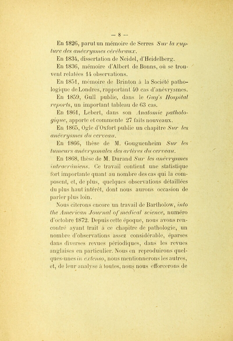 En 1826, parut un mémoire de Serres Sur la rup- ture des anévrysmes cérébraux. En 1834, dissertation de Neidel, d’Heidelberg. En 1836, mémoire d’Albert de Bonns, où se trou- vent relatées 14 observations. En 1851, mémoire de Brin ton à la Société patho- logique de Londres, rapportant 40 cas d’anévrysmes. En 1859, Gull publie, dans le Guys Hospital reports, un important tableau de 63 cas. En 1861, Lebert, dans son Anatomie patholo- gique', apporte et commente 27 faits nouveaux. En 1865, Ogle d’Oxfort publie un chapitre Sur les anévrysmes du cerveau. En 1866, thèse de M. Gouguenheim Sur les tumeurs anévrysmales des artères du cerveau. En 1868, thèse de M. Durand Sur les anévrysmes intracrâniens. Ce travail contient une statistique fort importante quant au nombre des cas qui la com- posent, et, de plus, quelques observations détaillées du plus haut intérêt, dont nous aurons occasion de parler plus loin. Nous citerons encore un travail de Bartholow, into the American Journal o[ medical science, numéro d’octobre 1872. Depuis cette époque, nous avons ren- contré ayant trait à ce chapitre de pathologie, un nombre d’observations assez considérable, éparses dans diverses revues périodiques, dans les revues anglaises en particulier. Nous en reproduirons quel- ques-unes m extenso, nous mentionnerons les autres, et, de leur analyse à toutes, nous nous efforcerons de