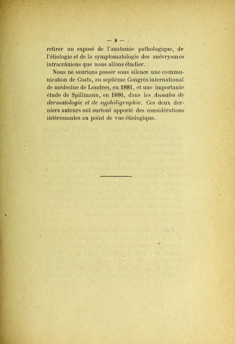 retirer un exposé de l’anatomie pathologique, de l’étiologie et de la symptomatologie des anévrysmes intracrâniens que nous allons étudier. Nous ne sauriqms passer sous silence une commu- nication de Coats, au septième Congrès international de médecine de Londres, en 1881, et une importante étude de Spillmann, en 1886, dans les Annales de dermatologie et de syphiligraphie. Ces deux der- niers auteurs ont surtout apporté des considérations intéressantes au point de vue étiologique.