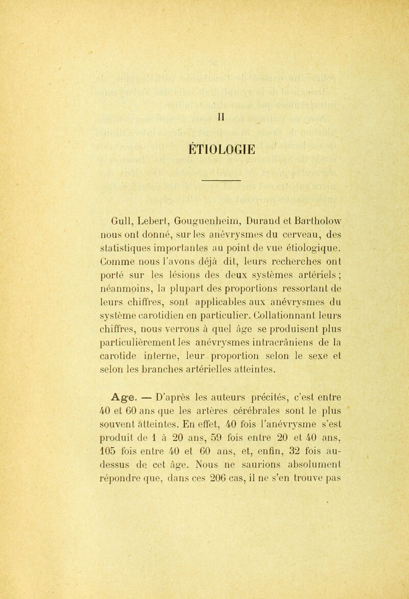 II ÉTIOLOGIE Gull, Lebert, Gouguenheim, Durand et Bartho'low nous onl donné, sur les anévrysmes du cerveau, des statistiques importantes au point de vue étiologique. Gomme nous l’avons déjà dit, leurs recherches ont porté sur les lésions des deux systèmes artériels ; néanmoins, la plupart des proportions ressortant de leurs chiffres, sont applicables aux anévrysmes du système carotidien en particulier. Collationnant leurs chiffres, nous verrons à quel âge se produisent plus particulièrement les anévrysmes intracrâniens de la carotide interne, leur proportion selon le sexe et selon les branches artérielles atteintes. Age. — D’après les auteurs précités, c’est entre 40 et 60 ans que les artères cérébrales sont le plus souvent atteintes. En effet, 40 fois l’anévrysme s’est produit de 1 à 20 ans, 59 fois entre 20 et 40 ans, 105 fois entre 40 et 60 ans, et, enfin, 32 fois au- dessus de. cet âge. Nous ne saurions absolument répondre que, dans ces 206 cas, il ne s’en trouve pas