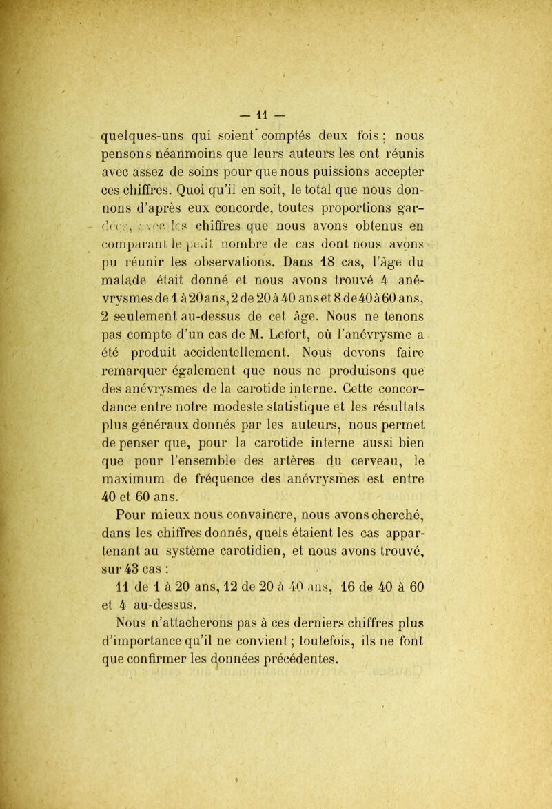 — 41 — quelques-uns qui soient comptés deux fois ; nous pensons néanmoins que leurs auteurs les ont réunis avec assez de soins pour que nous puissions accepter ces chiffres. Quoi qu’il en soit, le total que nous don- nons d’après eux concorde, toutes proportions gar- dée;:., ; y ce les chiffres que nous avons obtenus en comparant le petit nombre de cas dont nous avons pu réunir les observations. Dans 18 cas, 1 âge du malade était donné et nous avons trouvé 4 ané- vrysmes de 1 à20ans,2de 20 à 40 anset8de40à60ans, 2 seulement au-dessus de cet âge. Nous ne tenons pas compte d’un cas de M. Lefort, où l’anévrysme a été produit accidentellement. Nous devons faire remarquer également que nous ne produisons que des anévrysmes delà carotide interne. Cette concor- dance entre notre modeste statistique et les résultats plus généraux donnés par les auteurs, nous permet de penser que, pour la carotide interne aussi bien que pour l’ensemble des artères du cerveau, le maximum de fréquence des anévrysmes est entre 40 et 60 ans. Pour mieux nous convaincre, nous avons cherché, dans les chiffres donnés, quels étaient les cas appar- tenant au système carotidien, et nous avons trouvé, sur 43 cas: 11 de 1 à 20 ans, 12 de 20 â 40 ans, 16 de 40 à 60 et 4 au-dessus. Nous n’attacherons pas à ces derniers chiffres plus d’importance qu’il ne convient; toutefois, ils ne font que confirmer les données précédentes. *