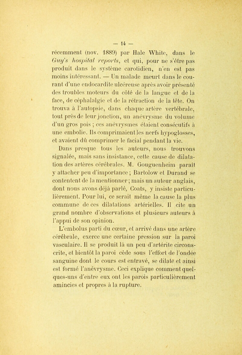 récemment (nov. 1889) par Ilale White, dans 1e, Guy's hospital reports, et qui, pour ne s’être pas produit dans le système carotidien, n’en est pas moins intéressant. — Un malade meurt dans le cou- rant d’une endocardite ulcéreuse après avoir présenté des troubles moteurs du côté de la langue et de la face, de céphalalgie et de la rétraction de la tête. On trouva à l’autopsie, dans chaque artère vertébrale, tout près de leur jonction, un anévrysme du volume d’un gros pois ; ces anévrysmes étaient consécutifs à une embolie. Ils comprimaient les nerfs hypoglosses, et avaient dû comprimer le facial pendant la vie. Dans presque tous les auteurs, nous trouvons signalée, mais sans insistance, cette cause de dilata- tion des artères cérébrales. M. Gouguenheim paraît y attacher peu d’importance ; Bartolow et Durand se contentent de la mentionner; mais un auteur anglais, dont nous avons déjà parlé, Coats, y insiste particu- lièrement. Pour lui, ce serait même la cause la plus commune de ces dilatations artérielles. Il cite un grand nombre d’observations et plusieurs auteurs à l’appui de son opinion. L’embolus parti du cœur, et arrivé dans une artère cérébrale, exerce une certaine pression sur la paroi vasculaire. Il se produit là un peu d’artérite circons- crite, et bientôt la paroi cède sous l’effort de l’ondée sanguine dont le cours est entravé, se dilate et ainsi est formé l’anévrysme. Ceci explique comment quel- ques-uns d’entre eux ont les parois particulièrement amincies et propres à la rupture.