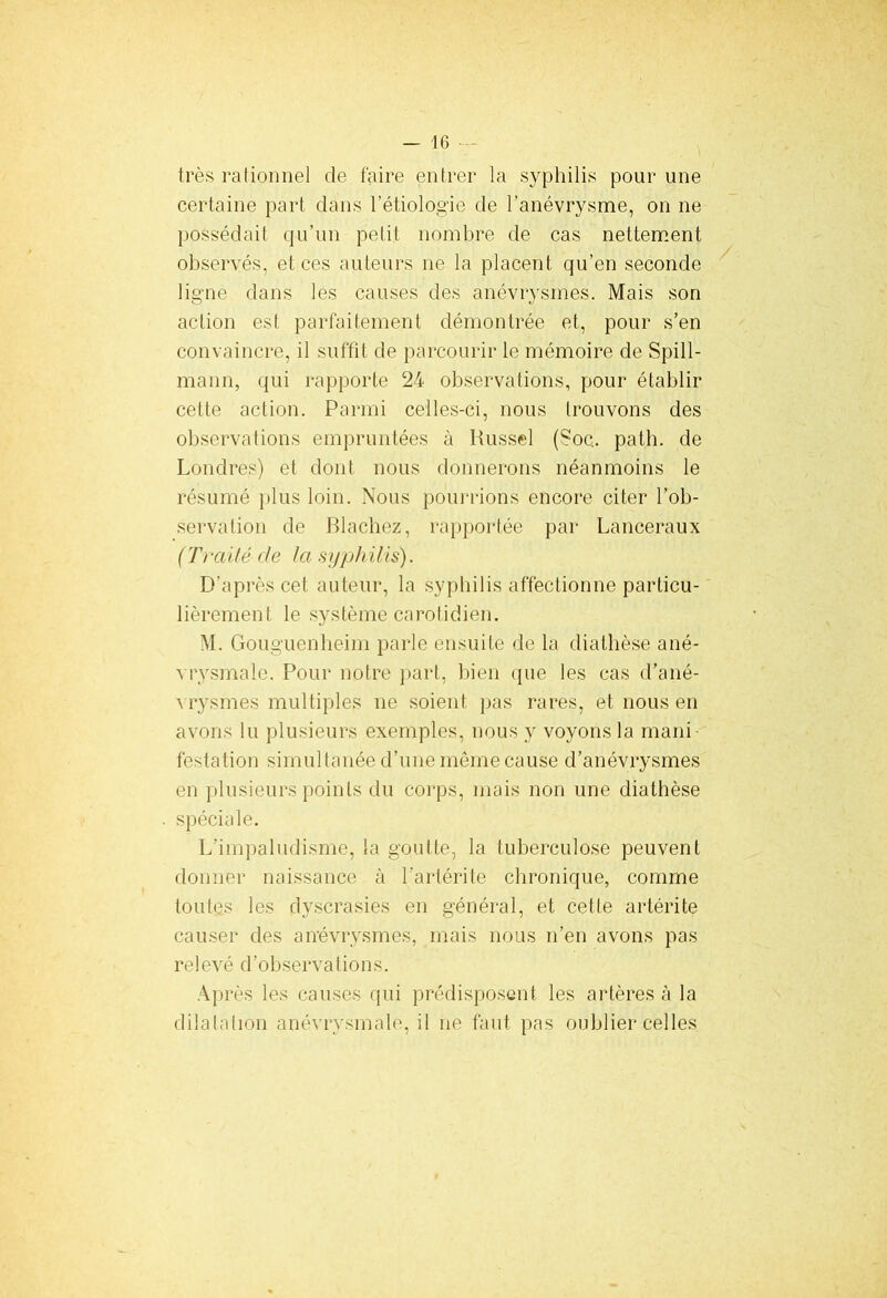 très rationnel de faire entrer la syphilis pour une certaine part dans l’étiologie de l’anévrysme, on ne possédait qu’un petit nombre de cas nettement observés, et ces auteurs ne la placent qu’en seconde ligne dans les causes des anévrysmes. Mais son action est parfaitement démontrée et, pour s’en convaincre, il suffit de parcourir le mémoire de Spill- mann, qui rapporte 24 observations, pour établir cette action. Parmi celles-ci, nous trouvons des observations empruntées à Russel (Soc. path. de Londres) et dont nous donnerons néanmoins le résumé plus loin. Nous pourrions encore citer l’ob- servation de Blachez, rapportée par Lanceraux ( Tî*ai té de la syphilis). D’après cet auteur, la syphilis affectionne particu- lièrement le système carotidien. M. Gouguenheim parle ensuite de la diathèse ané- vrysmale. Pour notre part, bien que les cas d'ané- vrysmes multiples ne soient pas rares, et nous en avons lu plusieurs exemples, nous y voyons la mani festation simultanée d’une même cause d’anévrysmes en plusieurs points du corps, mais non une diathèse spéciale. L’impaludisme, la goutte, la tuberculose peuvent donner naissance à l’artérite chronique, comme toutes les dyscrasies en général, et cette artérite causer des anévrysmes, mais nous n’en avons pas relevé d’observations. Après les causes qui prédisposent les artères à la dilatation anévrysmale, il ne faut pas oublier celles